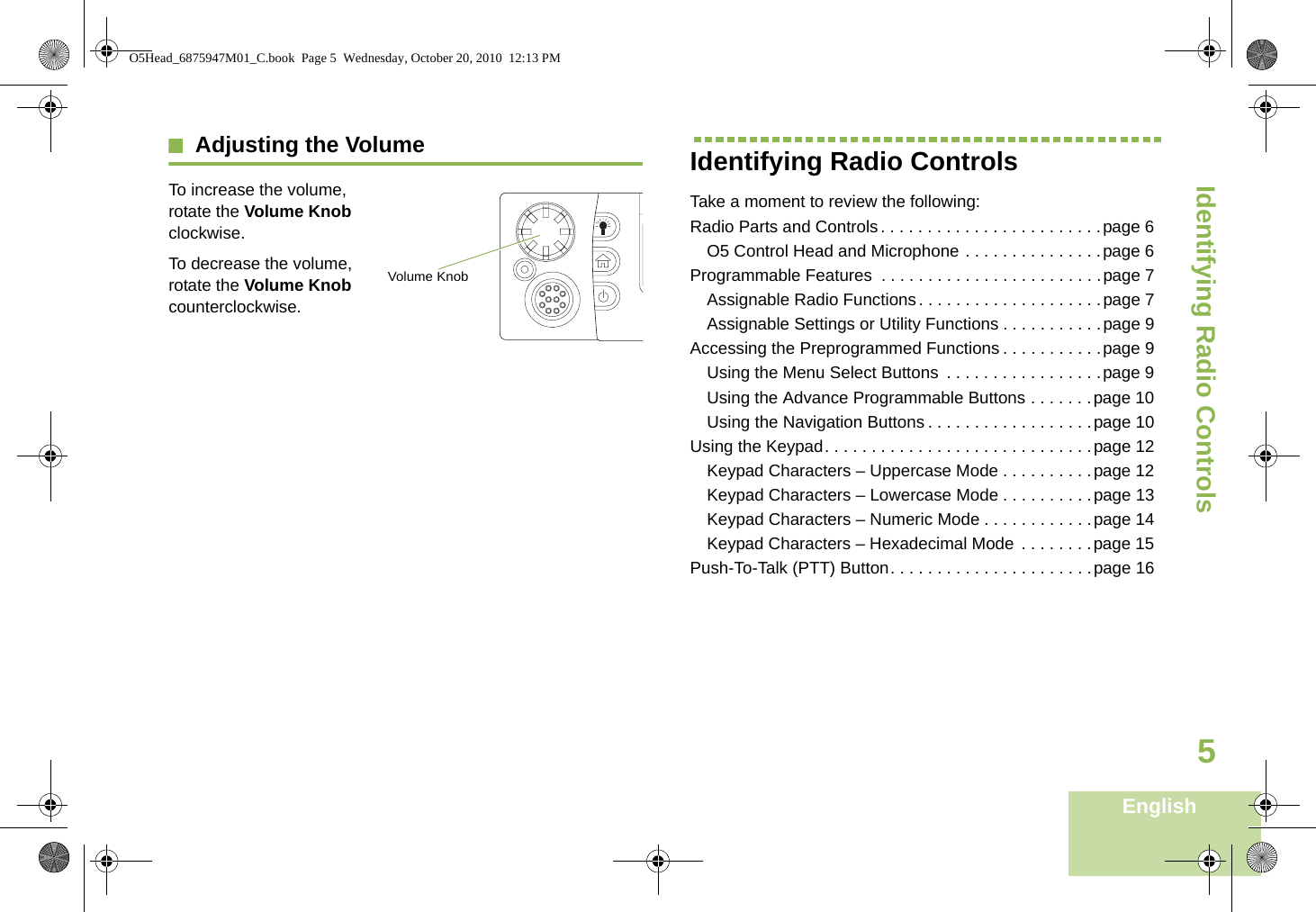 Identifying Radio ControlsEnglish5Adjusting the VolumeTo increase the volume, rotate the Volume Knob clockwise.    To decrease the volume, rotate the Volume Knob counterclockwise.Identifying Radio ControlsTake a moment to review the following:Radio Parts and Controls. . . . . . . . . . . . . . . . . . . . . . . .page 6O5 Control Head and Microphone . . . . . . . . . . . . . . .page 6Programmable Features  . . . . . . . . . . . . . . . . . . . . . . . .page 7Assignable Radio Functions. . . . . . . . . . . . . . . . . . . .page 7Assignable Settings or Utility Functions . . . . . . . . . . .page 9Accessing the Preprogrammed Functions . . . . . . . . . . .page 9Using the Menu Select Buttons  . . . . . . . . . . . . . . . . .page 9Using the Advance Programmable Buttons . . . . . . .page 10Using the Navigation Buttons . . . . . . . . . . . . . . . . . .page 10Using the Keypad. . . . . . . . . . . . . . . . . . . . . . . . . . . . .page 12Keypad Characters – Uppercase Mode . . . . . . . . . .page 12Keypad Characters – Lowercase Mode . . . . . . . . . .page 13Keypad Characters – Numeric Mode . . . . . . . . . . . .page 14Keypad Characters – Hexadecimal Mode . . . . . . . .page 15Push-To-Talk (PTT) Button. . . . . . . . . . . . . . . . . . . . . .page 16Volume KnobO5Head_6875947M01_C.book  Page 5  Wednesday, October 20, 2010  12:13 PM