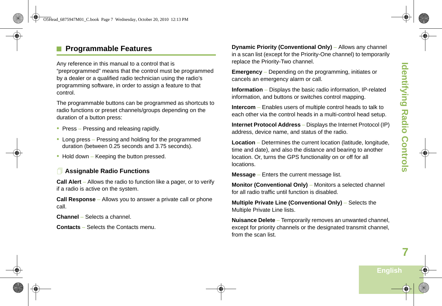 Identifying Radio ControlsEnglish7Programmable Features Any reference in this manual to a control that is “preprogrammed” means that the control must be programmed by a dealer or a qualified radio technician using the radio’s programming software, in order to assign a feature to that control.The programmable buttons can be programmed as shortcuts to radio functions or preset channels/groups depending on the duration of a button press:•Press – Pressing and releasing rapidly.•Long press – Pressing and holding for the programmed duration (between 0.25 seconds and 3.75 seconds).•Hold down – Keeping the button pressed.Assignable Radio FunctionsCall Alert – Allows the radio to function like a pager, or to verify if a radio is active on the system.Call Response – Allows you to answer a private call or phone call.Channel – Selects a channel.Contacts – Selects the Contacts menu.Dynamic Priority (Conventional Only) – Allows any channel in a scan list (except for the Priority-One channel) to temporarily replace the Priority-Two channel.Emergency – Depending on the programming, initiates or cancels an emergency alarm or call.Information – Displays the basic radio information, IP-related information, and buttons or switches control mapping.Intercom – Enables users of multiple control heads to talk to each other via the control heads in a multi-control head setup.Internet Protocol Address – Displays the Internet Protocol (IP) address, device name, and status of the radio.Location – Determines the current location (latitude, longitude, time and date), and also the distance and bearing to another location. Or, turns the GPS functionality on or off for all locations.Message – Enters the current message list.Monitor (Conventional Only) – Monitors a selected channel for all radio traffic until function is disabled.Multiple Private Line (Conventional Only) – Selects the Multiple Private Line lists.Nuisance Delete – Temporarily removes an unwanted channel, except for priority channels or the designated transmit channel, from the scan list.  O5Head_6875947M01_C.book  Page 7  Wednesday, October 20, 2010  12:13 PM