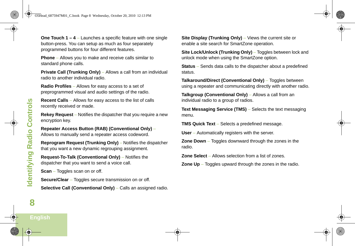 Identifying Radio ControlsEnglish8One Touch 1 – 4 – Launches a specific feature with one single button-press. You can setup as much as four separately programmed buttons for four different features.Phone – Allows you to make and receive calls similar to standard phone calls.Private Call (Trunking Only) – Allows a call from an individual radio to another individual radio.Radio Profiles – Allows for easy access to a set of preprogrammed visual and audio settings of the radio.Recent Calls – Allows for easy access to the list of calls recently received or made.Rekey Request – Notifies the dispatcher that you require a new encryption key.Repeater Access Button (RAB) (Conventional Only) – Allows to manually send a repeater access codeword. Reprogram Request (Trunking Only) – Notifies the dispatcher that you want a new dynamic regrouping assignment.Request-To-Talk (Conventional Only) – Notifies the dispatcher that you want to send a voice call.Scan – Toggles scan on or off. Secure/Clear – Toggles secure transmission on or off.Selective Call (Conventional Only) – Calls an assigned radio.Site Display (Trunking Only) – Views the current site or enable a site search for SmartZone operation.Site Lock/Unlock (Trunking Only) – Toggles between lock and unlock mode when using the SmartZone option.Status – Sends data calls to the dispatcher about a predefined status.Talkaround/Direct (Conventional Only) – Toggles between using a repeater and communicating directly with another radio.Talkgroup (Conventional Only) – Allows a call from an individual radio to a group of radios.Text Messaging Service (TMS) – Selects the text messaging menu.TMS Quick Text – Selects a predefined message. User – Automatically registers with the server.Zone Down – Toggles downward through the zones in the radio.Zone Select – Allows selection from a list of zones.Zone Up – Toggles upward through the zones in the radio.O5Head_6875947M01_C.book  Page 8  Wednesday, October 20, 2010  12:13 PM