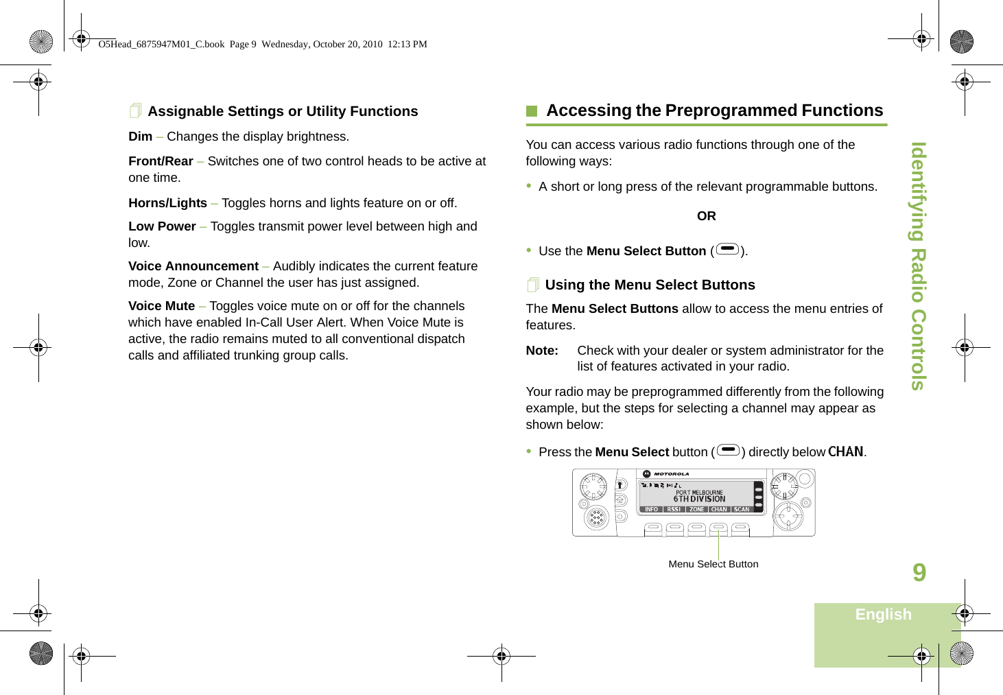 Identifying Radio ControlsEnglish9Assignable Settings or Utility FunctionsDim – Changes the display brightness.Front/Rear – Switches one of two control heads to be active at one time.Horns/Lights – Toggles horns and lights feature on or off.Low Power – Toggles transmit power level between high and low.Voice Announcement – Audibly indicates the current feature mode, Zone or Channel the user has just assigned. Voice Mute – Toggles voice mute on or off for the channels which have enabled In-Call User Alert. When Voice Mute is active, the radio remains muted to all conventional dispatch calls and affiliated trunking group calls.Accessing the Preprogrammed Functions You can access various radio functions through one of the following ways:•A short or long press of the relevant programmable buttons.OR•Use the Menu Select Button (g).Using the Menu Select ButtonsThe Menu Select Buttons allow to access the menu entries of features. Note: Check with your dealer or system administrator for the list of features activated in your radio.Your radio may be preprogrammed differently from the following example, but the steps for selecting a channel may appear as shown below: •Press the Menu Select button (g) directly below CHAN.       Menu Select ButtonO5Head_6875947M01_C.book  Page 9  Wednesday, October 20, 2010  12:13 PM