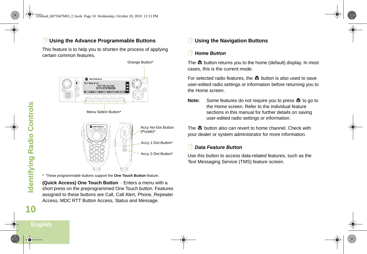 Identifying Radio ControlsEnglish10Using the Advance Programmable ButtonsThis feature is to help you to shorten the process of applying certain common features.  * These programmable buttons support the One Touch Button feature. (Quick Access) One Touch Button – Enters a menu with a short press on the preprogrammed One Touch button. Features assigned to these buttons are Call, Call Alert, Phone, Repeater Access, MDC RTT Button Access, Status and Message. Using the Navigation ButtonsHome Button    The H button returns you to the home (default) display. In most cases, this is the current mode. For selected radio features, the H button is also used to save user-edited radio settings or information before returning you to the Home screen.Note: Some features do not require you to press H to go to the Home screen. Refer to the individual feature sections in this manual for further details on saving user-edited radio settings or information.The H button also can revert to home channel. Check with your dealer or system administrator for more information.Data Feature Button Use this button to access data-related features, such as the Text Messaging Service (TMS) feature screen.Accy No-Dot Button (Purple)*Accy 1-Dot Button*Accy 2-Dot Button*Menu Select Button*Orange Button*O5Head_6875947M01_C.book  Page 10  Wednesday, October 20, 2010  12:13 PM