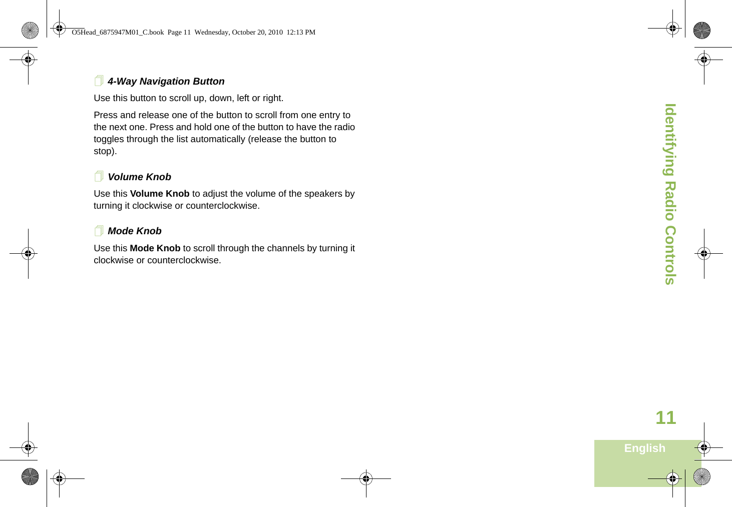 Identifying Radio ControlsEnglish114-Way Navigation ButtonUse this button to scroll up, down, left or right.Press and release one of the button to scroll from one entry to the next one. Press and hold one of the button to have the radio toggles through the list automatically (release the button to stop). Volume Knob Use this Volume Knob to adjust the volume of the speakers by turning it clockwise or counterclockwise.Mode Knob       Use this Mode Knob to scroll through the channels by turning it clockwise or counterclockwise.O5Head_6875947M01_C.book  Page 11  Wednesday, October 20, 2010  12:13 PM