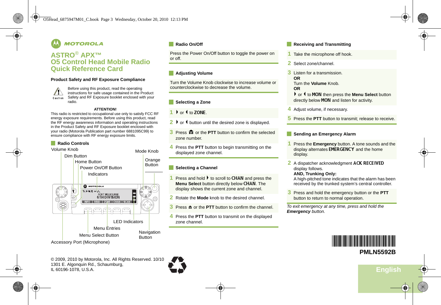 EnglishmASTRO® APX™ O5 Control Head Mobile RadioQuick Reference CardProduct Safety and RF Exposure ComplianceATTENTION!This radio is restricted to occupational use only to satisfy FCC RF energy exposure requirements. Before using this product, read the RF energy awareness information and operating instructions in the Product Safety and RF Exposure booklet enclosed with your radio (Motorola Publication part number 6881095C99) to ensure compliance with RF energy exposure limits. Radio ControlsRadio On/OffAdjusting VolumeSelecting a ZoneSelecting a ChannelReceiving and TransmittingSending an Emergency AlarmTo exit emergency at any time, press and hold the Emergency button.Before using this product, read the operating instructions for safe usage contained in the Product Safety and RF Exposure booklet enclosed with your radio.!Volume KnobAccessory Port (Microphone)Menu Select ButtonMenu EntriesLED IndicatorsDim ButtonHome ButtonNavigation ButtonPower On/Off ButtonIndicatorsMode KnobOrange Button _______Press the Power On/Off button to toggle the power on or off. Turn the Volume Knob clockwise to increase volume or counterclockwise to decrease the volume. 1&gt; or &lt; to ZONE. 2&gt; or &lt; button until the desired zone is displayed.3Press H or the PTT button to confirm the selected zone number.4Press the PTT button to begin transmitting on the displayed zone channel.1Press and hold &gt; to scroll to CHAN and press the Menu Select button directly below CHAN. The display shows the current zone and channel.2Rotate the Mode knob to the desired channel.3Press H or the PTT button to confirm the channel. 4Press the PTT button to transmit on the displayed zone channel. 1Take the microphone off hook. 2Select zone/channel.3Listen for a transmission. ORTurn the Volume Knob.OR&gt; or &lt; to MON then press the Menu Select button directly below MON and listen for activity.4Adjust volume, if necessary.5Press the PTT button to transmit; release to receive.1Press the Emergency button. A tone sounds and the display alternates EMERGENCY and the home display.2A dispatcher acknowledgment ACK RECEIVED display follows.AND, Trunking Only:A high-pitched tone indicates that the alarm has been received by the trunked system’s central controller.3Press and hold the emergency button or the PTT button to return to normal operation.*PMLN5592B*PMLN5592B© 2009, 2010 by Motorola, Inc. All Rights Reserved. 10/101301 E. Algonquin Rd., Schaumburg,IL 60196-1078, U.S.A.O5Head_6875947M01_C.book  Page 3  Wednesday, October 20, 2010  12:13 PM