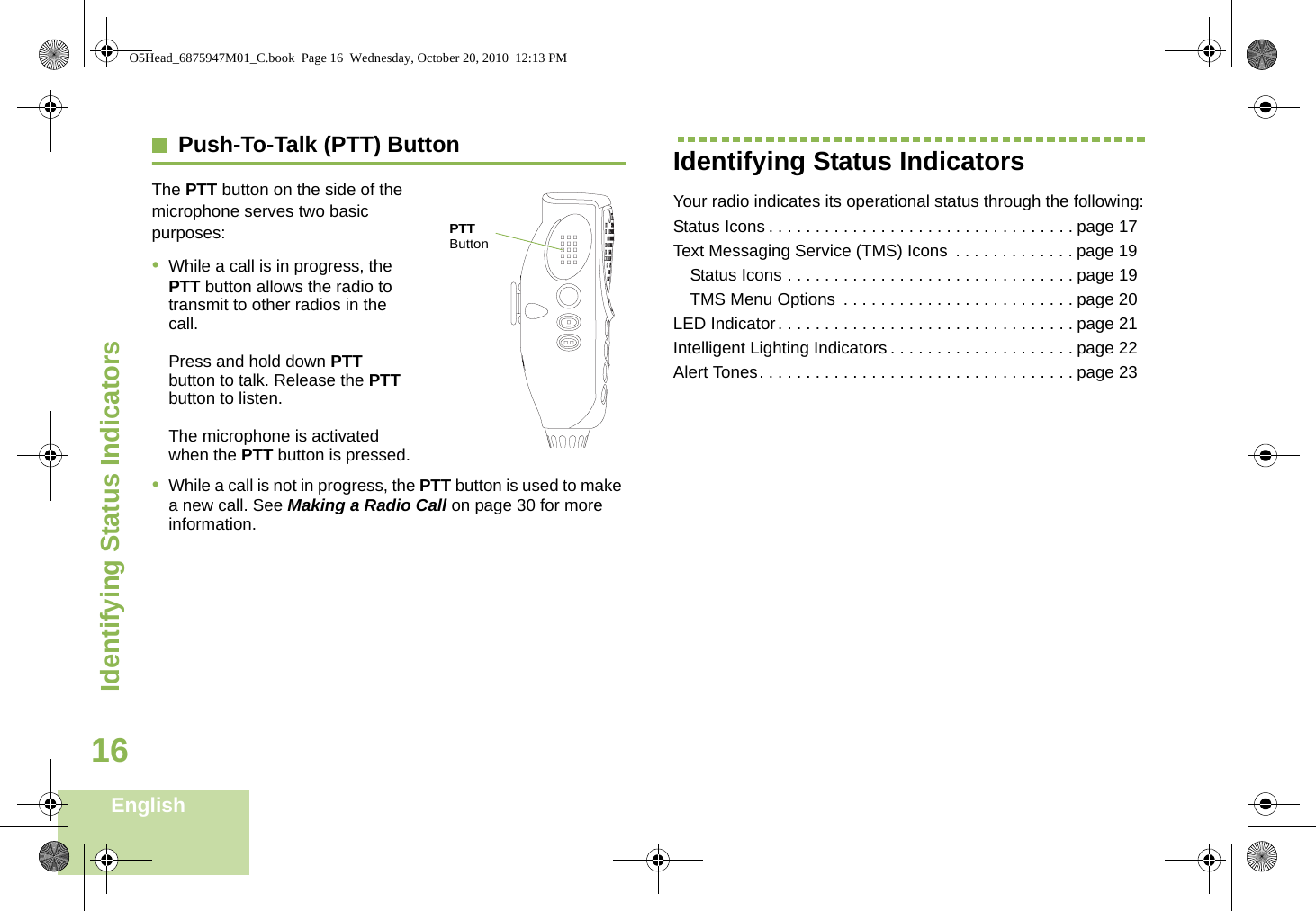 Identifying Status IndicatorsEnglish16Push-To-Talk (PTT) Button    The PTT button on the side of the microphone serves two basic purposes:       •While a call is in progress, the PTT button allows the radio to transmit to other radios in the call.Press and hold down PTT button to talk. Release the PTT button to listen.The microphone is activated when the PTT button is pressed.•While a call is not in progress, the PTT button is used to make a new call. See Making a Radio Call on page 30 for more information.Identifying Status IndicatorsYour radio indicates its operational status through the following:Status Icons . . . . . . . . . . . . . . . . . . . . . . . . . . . . . . . . . page 17Text Messaging Service (TMS) Icons  . . . . . . . . . . . . . page 19Status Icons . . . . . . . . . . . . . . . . . . . . . . . . . . . . . . . page 19TMS Menu Options  . . . . . . . . . . . . . . . . . . . . . . . . . page 20LED Indicator. . . . . . . . . . . . . . . . . . . . . . . . . . . . . . . . page 21Intelligent Lighting Indicators . . . . . . . . . . . . . . . . . . . . page 22Alert Tones. . . . . . . . . . . . . . . . . . . . . . . . . . . . . . . . . . page 23PTT ButtonO5Head_6875947M01_C.book  Page 16  Wednesday, October 20, 2010  12:13 PM
