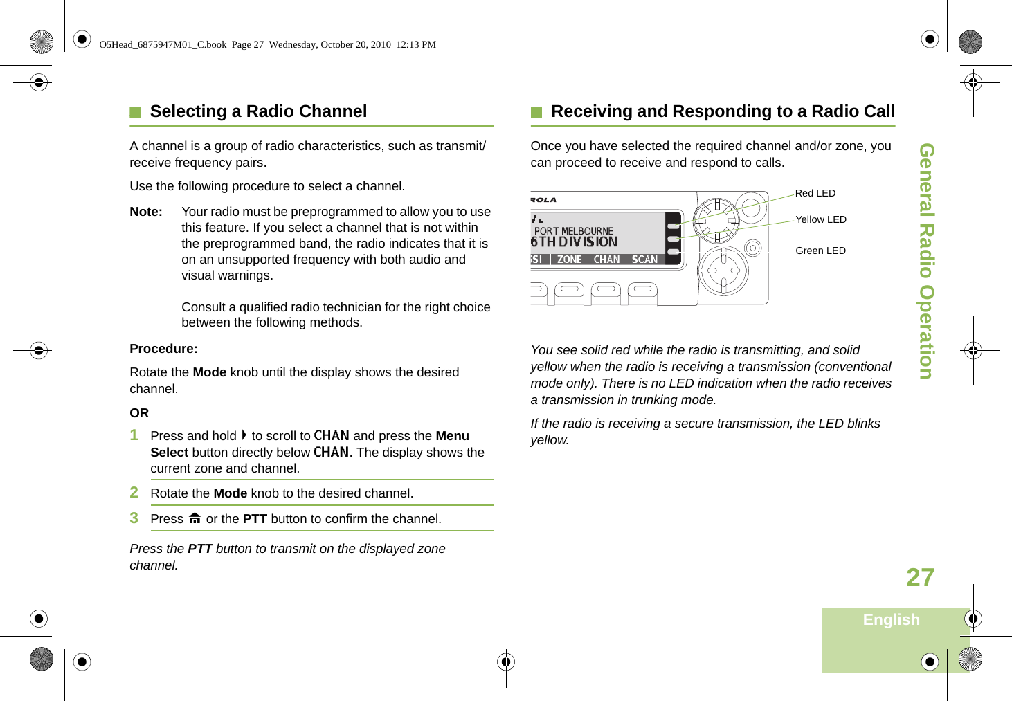 General Radio OperationEnglish27Selecting a Radio ChannelA channel is a group of radio characteristics, such as transmit/receive frequency pairs.Use the following procedure to select a channel.Note: Your radio must be preprogrammed to allow you to use this feature. If you select a channel that is not within the preprogrammed band, the radio indicates that it is on an unsupported frequency with both audio and visual warnings. Consult a qualified radio technician for the right choice between the following methods.Procedure:Rotate the Mode knob until the display shows the desired channel.OR1Press and hold &gt; to scroll to CHAN and press the Menu Select button directly below CHAN. The display shows the current zone and channel. 2Rotate the Mode knob to the desired channel.3Press H or the PTT button to confirm the channel. Press the PTT button to transmit on the displayed zone channel.Receiving and Responding to a Radio CallOnce you have selected the required channel and/or zone, you can proceed to receive and respond to calls.  You see solid red while the radio is transmitting, and solid yellow when the radio is receiving a transmission (conventional mode only). There is no LED indication when the radio receives a transmission in trunking mode. If the radio is receiving a secure transmission, the LED blinks yellow.Red LEDYellow LEDGreen LEDO5Head_6875947M01_C.book  Page 27  Wednesday, October 20, 2010  12:13 PM