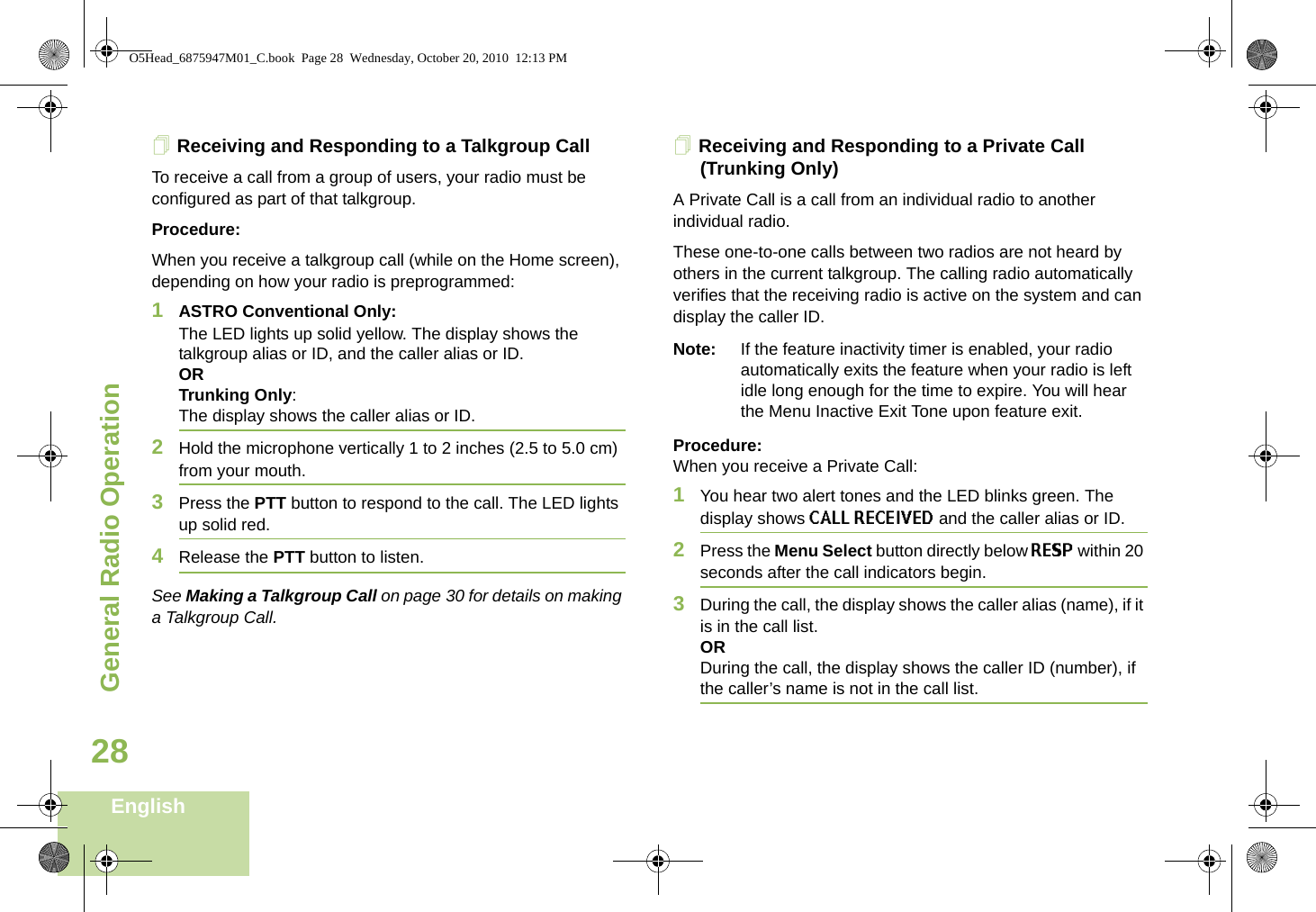 General Radio OperationEnglish28Receiving and Responding to a Talkgroup CallTo receive a call from a group of users, your radio must be configured as part of that talkgroup.Procedure:When you receive a talkgroup call (while on the Home screen), depending on how your radio is preprogrammed:1ASTRO Conventional Only:The LED lights up solid yellow. The display shows the talkgroup alias or ID, and the caller alias or ID.ORTrunking Only:The display shows the caller alias or ID.2Hold the microphone vertically 1 to 2 inches (2.5 to 5.0 cm) from your mouth.3Press the PTT button to respond to the call. The LED lights up solid red.4Release the PTT button to listen.See Making a Talkgroup Call on page 30 for details on making a Talkgroup Call.Receiving and Responding to a Private Call (Trunking Only)A Private Call is a call from an individual radio to another individual radio.These one-to-one calls between two radios are not heard by others in the current talkgroup. The calling radio automatically verifies that the receiving radio is active on the system and can display the caller ID.Note: If the feature inactivity timer is enabled, your radio automatically exits the feature when your radio is left idle long enough for the time to expire. You will hear the Menu Inactive Exit Tone upon feature exit.Procedure: When you receive a Private Call:1You hear two alert tones and the LED blinks green. The display shows CALL RECEIVED and the caller alias or ID. 2Press the Menu Select button directly below RESP within 20 seconds after the call indicators begin.3During the call, the display shows the caller alias (name), if it is in the call list.ORDuring the call, the display shows the caller ID (number), if the caller’s name is not in the call list.O5Head_6875947M01_C.book  Page 28  Wednesday, October 20, 2010  12:13 PM