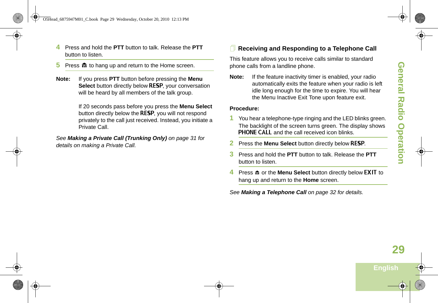 General Radio OperationEnglish294Press and hold the PTT button to talk. Release the PTT button to listen.5Press H to hang up and return to the Home screen.Note: If you press PTT button before pressing the Menu Select button directly below RESP, your conversation will be heard by all members of the talk group. If 20 seconds pass before you press the Menu Select button directly below the RESP, you will not respond privately to the call just received. Instead, you initiate a Private Call. See Making a Private Call (Trunking Only) on page 31 for details on making a Private Call.Receiving and Responding to a Telephone Call This feature allows you to receive calls similar to standard phone calls from a landline phone.Note: If the feature inactivity timer is enabled, your radio automatically exits the feature when your radio is left idle long enough for the time to expire. You will hear the Menu Inactive Exit Tone upon feature exit.Procedure:1You hear a telephone-type ringing and the LED blinks green. The backlight of the screen turns green. The display shows PHONE CALL and the call received icon blinks.2Press the Menu Select button directly below RESP.3Press and hold the PTT button to talk. Release the PTT button to listen.4Press H or the Menu Select button directly below EXIT to hang up and return to the Home screen.See Making a Telephone Call on page 32 for details.O5Head_6875947M01_C.book  Page 29  Wednesday, October 20, 2010  12:13 PM