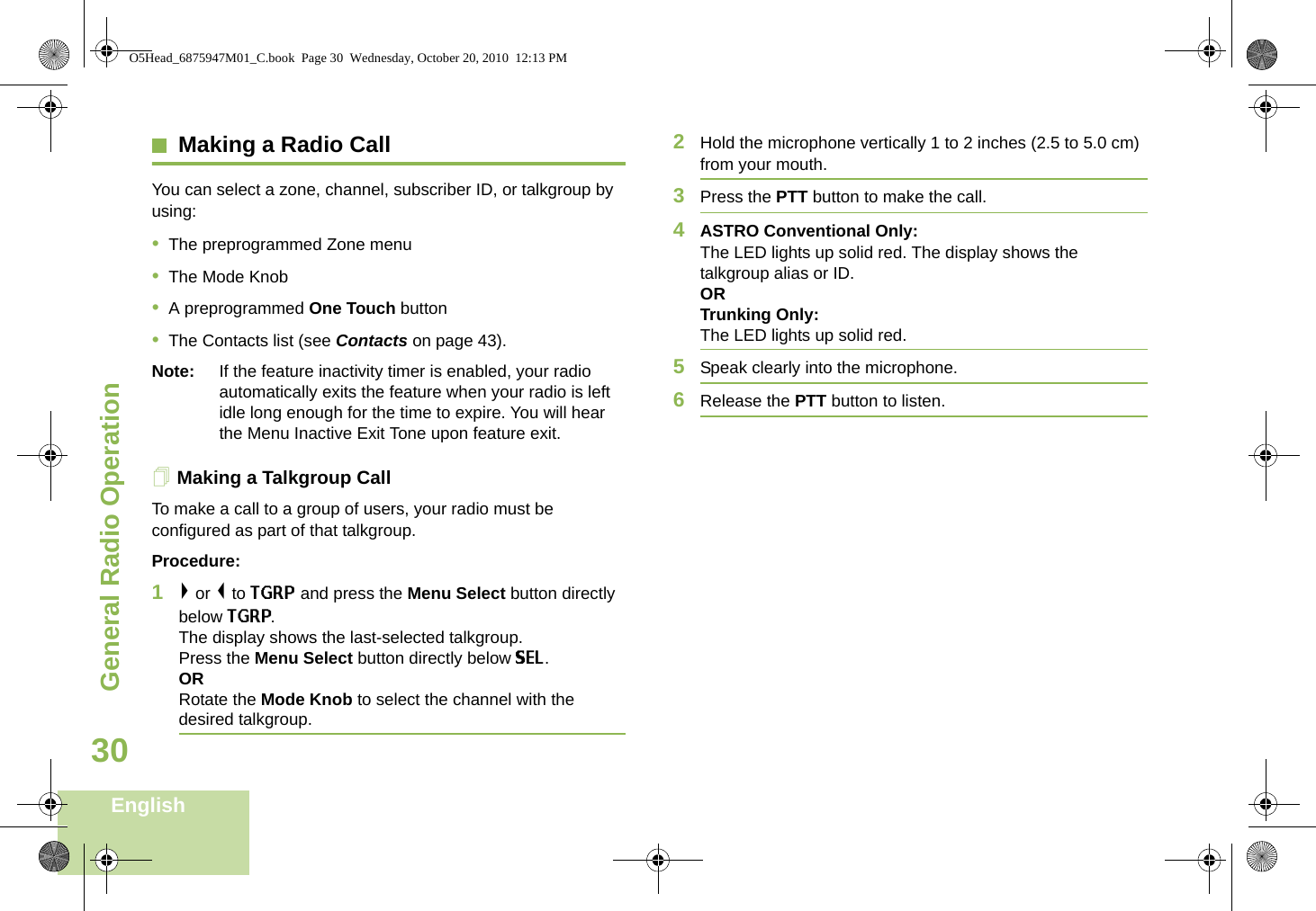 General Radio OperationEnglish30Making a Radio CallYou can select a zone, channel, subscriber ID, or talkgroup by using:•The preprogrammed Zone menu•The Mode Knob•A preprogrammed One Touch button•The Contacts list (see Contacts on page 43).Note: If the feature inactivity timer is enabled, your radio automatically exits the feature when your radio is left idle long enough for the time to expire. You will hear the Menu Inactive Exit Tone upon feature exit.Making a Talkgroup CallTo make a call to a group of users, your radio must be configured as part of that talkgroup.Procedure:1&gt; or &lt; to TGRP and press the Menu Select button directly below TGRP. The display shows the last-selected talkgroup. Press the Menu Select button directly below SEL. ORRotate the Mode Knob to select the channel with the desired talkgroup.2Hold the microphone vertically 1 to 2 inches (2.5 to 5.0 cm) from your mouth.3Press the PTT button to make the call.4ASTRO Conventional Only:The LED lights up solid red. The display shows the talkgroup alias or ID. ORTrunking Only:The LED lights up solid red.5Speak clearly into the microphone.6Release the PTT button to listen.O5Head_6875947M01_C.book  Page 30  Wednesday, October 20, 2010  12:13 PM