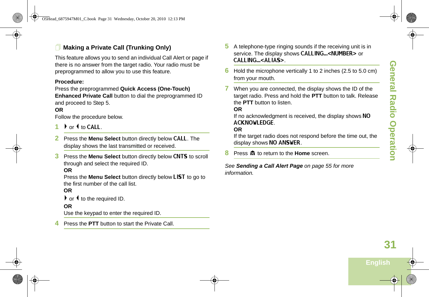 General Radio OperationEnglish31Making a Private Call (Trunking Only)This feature allows you to send an individual Call Alert or page if there is no answer from the target radio. Your radio must be preprogrammed to allow you to use this feature.Procedure:Press the preprogrammed Quick Access (One-Touch) Enhanced Private Call button to dial the preprogrammed ID and proceed to Step 5.ORFollow the procedure below.1&gt; or &lt; to CALL. 2Press the Menu Select button directly below CALL. The display shows the last transmitted or received.3Press the Menu Select button directly below CNTS to scroll through and select the required ID. OR Press the Menu Select button directly below LIST to go to the first number of the call list.OR&gt; or &lt; to the required ID.ORUse the keypad to enter the required ID.4Press the PTT button to start the Private Call. 5A telephone-type ringing sounds if the receiving unit is in service. The display shows CALLING...&lt;NUMBER&gt; or CALLING...&lt;ALIAS&gt;. 6Hold the microphone vertically 1 to 2 inches (2.5 to 5.0 cm) from your mouth.7When you are connected, the display shows the ID of the target radio. Press and hold the PTT button to talk. Release the PTT button to listen.ORIf no acknowledgment is received, the display shows NO ACKNOWLEDGE.ORIf the target radio does not respond before the time out, the display shows NO ANSWER.8Press H to return to the Home screen.See Sending a Call Alert Page on page 55 for more information.O5Head_6875947M01_C.book  Page 31  Wednesday, October 20, 2010  12:13 PM