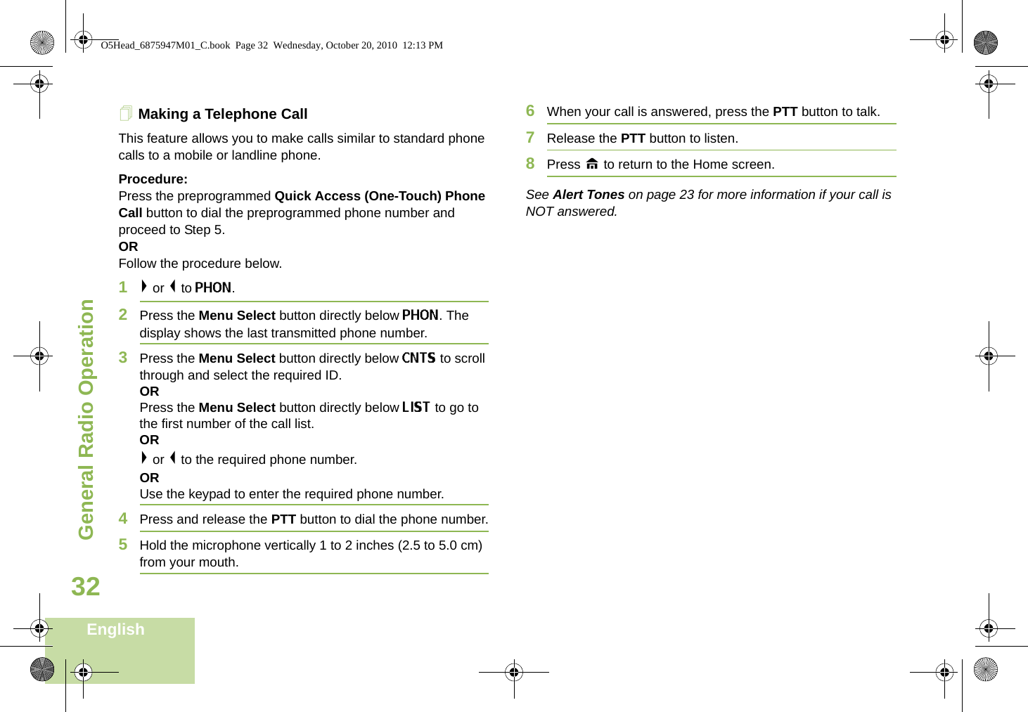 General Radio OperationEnglish32Making a Telephone Call This feature allows you to make calls similar to standard phone calls to a mobile or landline phone.Procedure:Press the preprogrammed Quick Access (One-Touch) Phone Call button to dial the preprogrammed phone number and proceed to Step 5.ORFollow the procedure below.1&gt; or &lt; to PHON.2Press the Menu Select button directly below PHON. The display shows the last transmitted phone number.3Press the Menu Select button directly below CNTS to scroll through and select the required ID.ORPress the Menu Select button directly below LIST to go to the first number of the call list.OR&gt; or &lt; to the required phone number.ORUse the keypad to enter the required phone number.4Press and release the PTT button to dial the phone number.5Hold the microphone vertically 1 to 2 inches (2.5 to 5.0 cm) from your mouth.6When your call is answered, press the PTT button to talk.7Release the PTT button to listen.8Press H to return to the Home screen.See Alert Tones on page 23 for more information if your call is NOT answered.O5Head_6875947M01_C.book  Page 32  Wednesday, October 20, 2010  12:13 PM