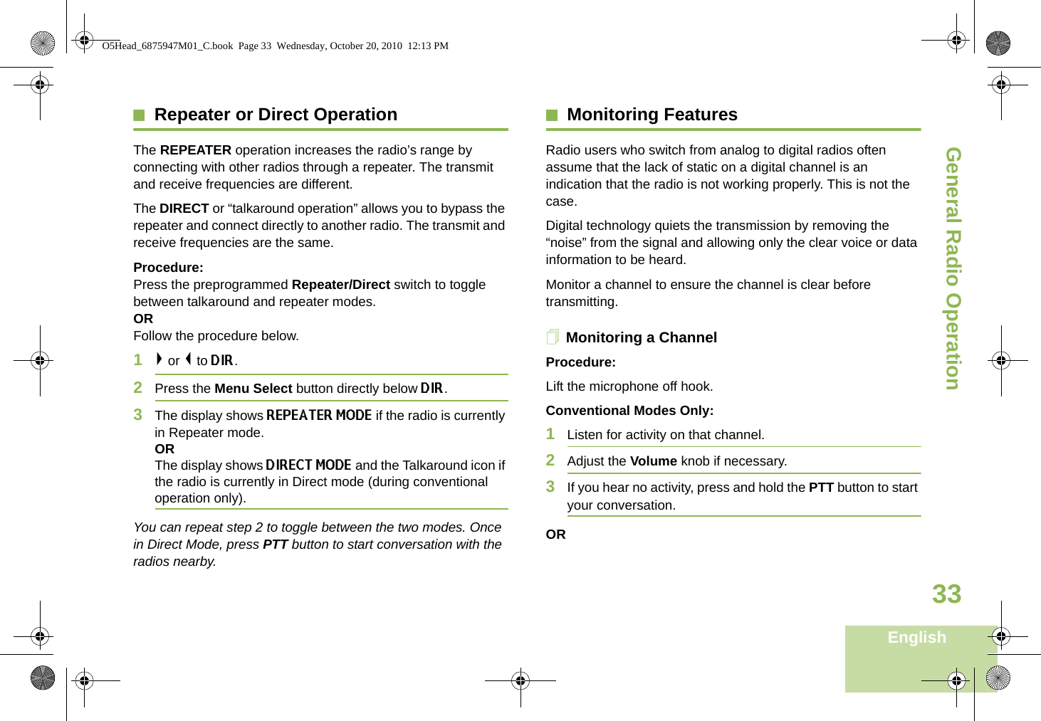 General Radio OperationEnglish33Repeater or Direct OperationThe REPEATER operation increases the radio’s range by connecting with other radios through a repeater. The transmit and receive frequencies are different.The DIRECT or “talkaround operation” allows you to bypass the repeater and connect directly to another radio. The transmit and receive frequencies are the same.Procedure: Press the preprogrammed Repeater/Direct switch to toggle between talkaround and repeater modes. OR Follow the procedure below.1&gt; or &lt; to DIR.2Press the Menu Select button directly below DIR.3The display shows REPEATER MODE if the radio is currently in Repeater mode.ORThe display shows DIRECT MODE and the Talkaround icon if the radio is currently in Direct mode (during conventional operation only).You can repeat step 2 to toggle between the two modes. Once in Direct Mode, press PTT button to start conversation with the radios nearby.Monitoring FeaturesRadio users who switch from analog to digital radios often assume that the lack of static on a digital channel is an indication that the radio is not working properly. This is not the case.Digital technology quiets the transmission by removing the “noise” from the signal and allowing only the clear voice or data information to be heard.Monitor a channel to ensure the channel is clear before transmitting.Monitoring a ChannelProcedure:Lift the microphone off hook. Conventional Modes Only:1Listen for activity on that channel. 2Adjust the Volume knob if necessary.3If you hear no activity, press and hold the PTT button to start your conversation.ORO5Head_6875947M01_C.book  Page 33  Wednesday, October 20, 2010  12:13 PM