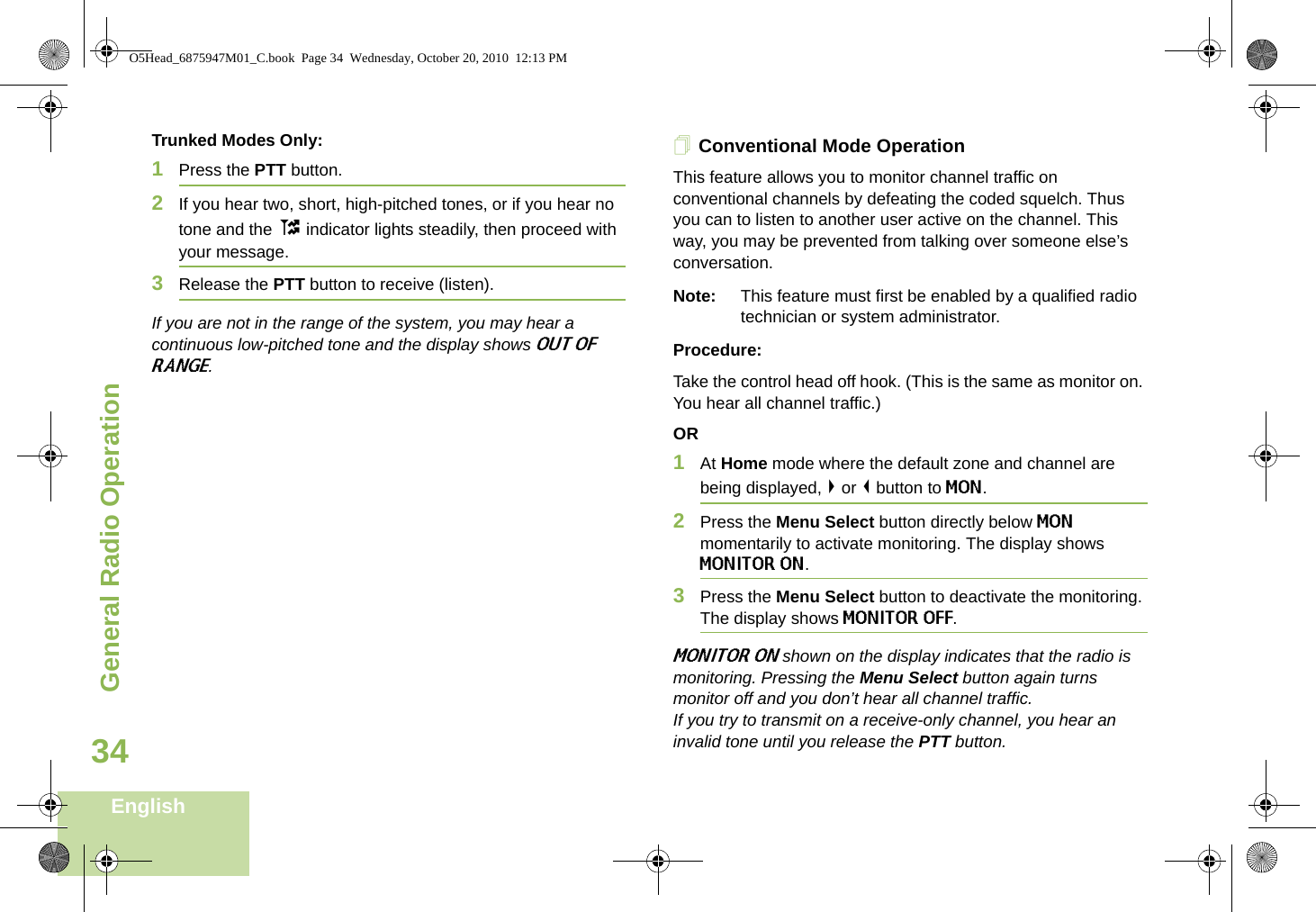 General Radio OperationEnglish34Trunked Modes Only:1Press the PTT button. 2If you hear two, short, high-pitched tones, or if you hear no tone and the t indicator lights steadily, then proceed with your message. 3Release the PTT button to receive (listen).If you are not in the range of the system, you may hear a continuous low-pitched tone and the display shows OUT OF RANGE. Conventional Mode OperationThis feature allows you to monitor channel traffic on conventional channels by defeating the coded squelch. Thus you can to listen to another user active on the channel. This way, you may be prevented from talking over someone else’s conversation. Note: This feature must first be enabled by a qualified radio technician or system administrator.Procedure:Take the control head off hook. (This is the same as monitor on. You hear all channel traffic.)OR1At Home mode where the default zone and channel are being displayed, &gt; or &lt; button to MON.2Press the Menu Select button directly below MON momentarily to activate monitoring. The display shows MONITOR ON.3Press the Menu Select button to deactivate the monitoring. The display shows MONITOR OFF. MONITOR ON shown on the display indicates that the radio is monitoring. Pressing the Menu Select button again turns monitor off and you don’t hear all channel traffic. If you try to transmit on a receive-only channel, you hear an invalid tone until you release the PTT button.O5Head_6875947M01_C.book  Page 34  Wednesday, October 20, 2010  12:13 PM
