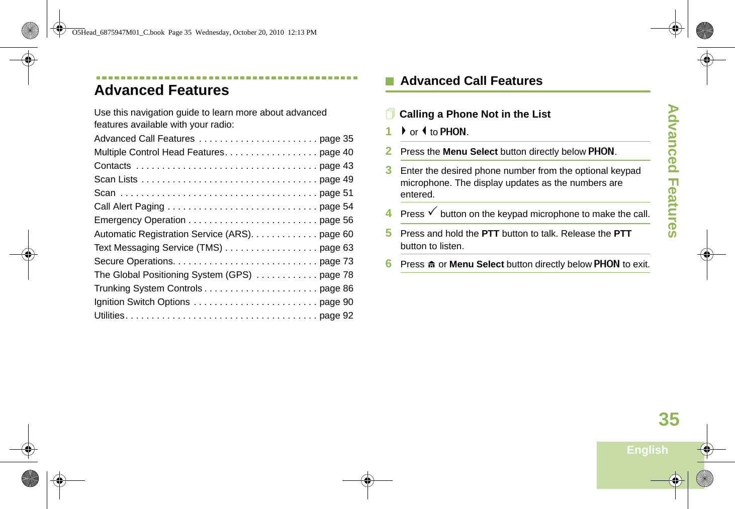 Advanced FeaturesEnglish35Advanced Features Use this navigation guide to learn more about advanced features available with your radio:Advanced Call Features  . . . . . . . . . . . . . . . . . . . . . . . page 35Multiple Control Head Features. . . . . . . . . . . . . . . . . . page 40Contacts  . . . . . . . . . . . . . . . . . . . . . . . . . . . . . . . . . . . page 43Scan Lists . . . . . . . . . . . . . . . . . . . . . . . . . . . . . . . . . . page 49Scan  . . . . . . . . . . . . . . . . . . . . . . . . . . . . . . . . . . . . . . page 51Call Alert Paging . . . . . . . . . . . . . . . . . . . . . . . . . . . . . page 54Emergency Operation . . . . . . . . . . . . . . . . . . . . . . . . . page 56Automatic Registration Service (ARS). . . . . . . . . . . . . page 60Text Messaging Service (TMS) . . . . . . . . . . . . . . . . . . page 63Secure Operations. . . . . . . . . . . . . . . . . . . . . . . . . . . . page 73The Global Positioning System (GPS)  . . . . . . . . . . . . page 78Trunking System Controls . . . . . . . . . . . . . . . . . . . . . . page 86Ignition Switch Options . . . . . . . . . . . . . . . . . . . . . . . . page 90Utilities. . . . . . . . . . . . . . . . . . . . . . . . . . . . . . . . . . . . . page 92Advanced Call FeaturesCalling a Phone Not in the List1&gt; or &lt; to PHON.2Press the Menu Select button directly below PHON.3Enter the desired phone number from the optional keypad microphone. The display updates as the numbers are entered.4Press 3 button on the keypad microphone to make the call.5Press and hold the PTT button to talk. Release the PTT button to listen.6Press H or Menu Select button directly below PHON to exit.O5Head_6875947M01_C.book  Page 35  Wednesday, October 20, 2010  12:13 PM