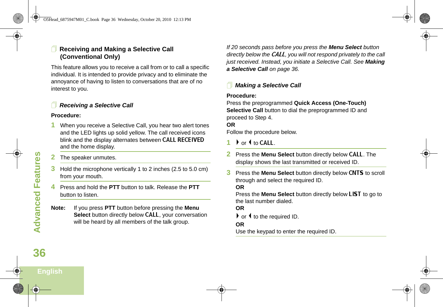 Advanced FeaturesEnglish36Receiving and Making a Selective Call (Conventional Only)This feature allows you to receive a call from or to call a specific individual. It is intended to provide privacy and to eliminate the annoyance of having to listen to conversations that are of no interest to you.Receiving a Selective CallProcedure:1When you receive a Selective Call, you hear two alert tones and the LED lights up solid yellow. The call received icons blink and the display alternates between CALL RECEIVED and the home display.2The speaker unmutes.3Hold the microphone vertically 1 to 2 inches (2.5 to 5.0 cm) from your mouth.4Press and hold the PTT button to talk. Release the PTT button to listen.Note: If you press PTT button before pressing the Menu Select button directly below CALL, your conversation will be heard by all members of the talk group.If 20 seconds pass before you press the Menu Select button directly below the CALL, you will not respond privately to the call just received. Instead, you initiate a Selective Call. See Making a Selective Call on page 36.Making a Selective CallProcedure:Press the preprogrammed Quick Access (One-Touch) Selective Call button to dial the preprogrammed ID and proceed to Step 4.ORFollow the procedure below.1&gt; or &lt; to CALL.2Press the Menu Select button directly below CALL. The display shows the last transmitted or received ID.3Press the Menu Select button directly below CNTS to scroll through and select the required ID.ORPress the Menu Select button directly below LIST to go to the last number dialed.OR&gt; or &lt; to the required ID.ORUse the keypad to enter the required ID.O5Head_6875947M01_C.book  Page 36  Wednesday, October 20, 2010  12:13 PM