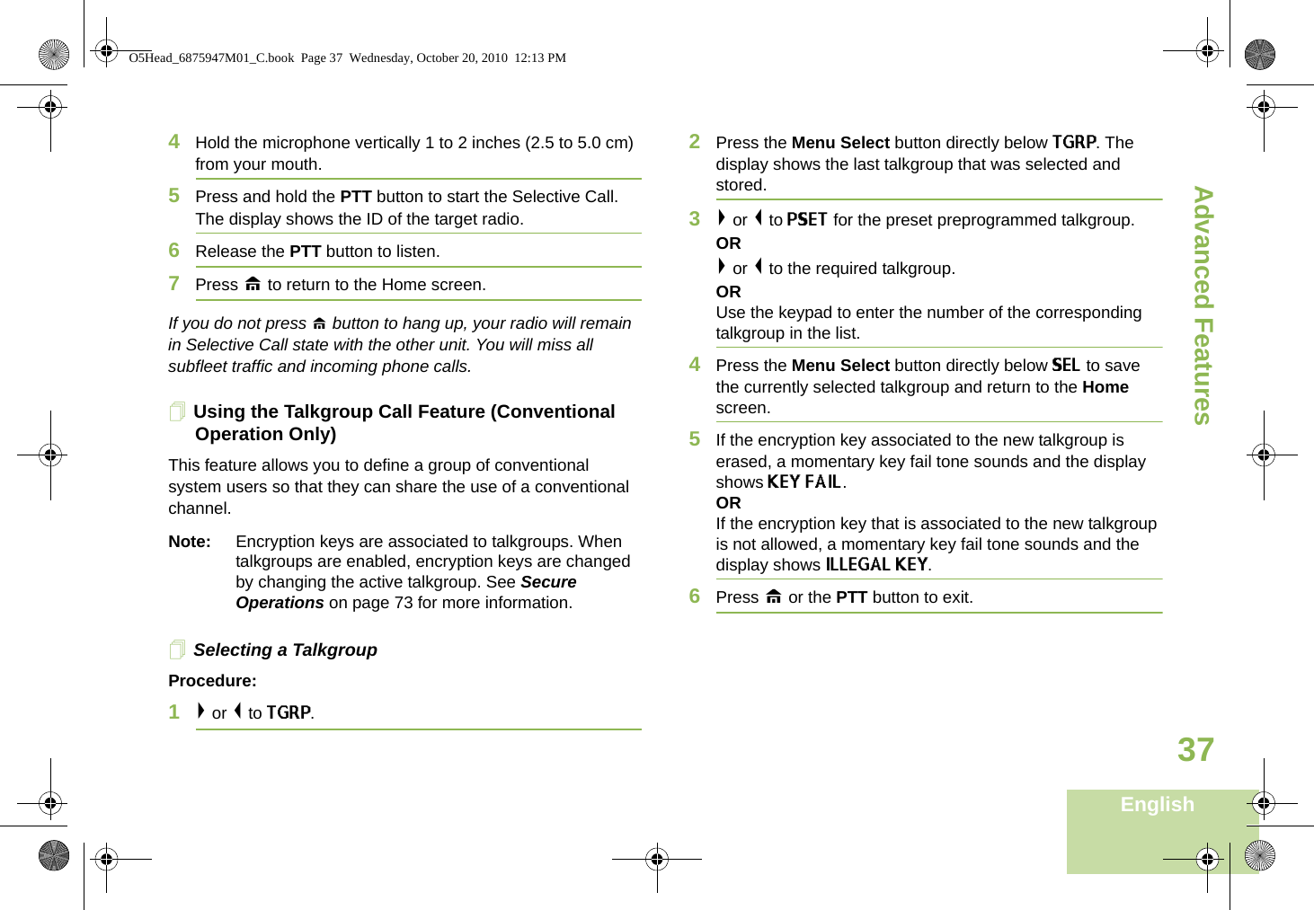 Advanced FeaturesEnglish374Hold the microphone vertically 1 to 2 inches (2.5 to 5.0 cm) from your mouth.5Press and hold the PTT button to start the Selective Call. The display shows the ID of the target radio. 6Release the PTT button to listen.7Press H to return to the Home screen.If you do not press H button to hang up, your radio will remain in Selective Call state with the other unit. You will miss all subfleet traffic and incoming phone calls.Using the Talkgroup Call Feature (Conventional Operation Only)This feature allows you to define a group of conventional system users so that they can share the use of a conventional channel.Note: Encryption keys are associated to talkgroups. When talkgroups are enabled, encryption keys are changed by changing the active talkgroup. See Secure Operations on page 73 for more information.Selecting a TalkgroupProcedure:1&gt; or &lt; to TGRP.2Press the Menu Select button directly below TGRP. The display shows the last talkgroup that was selected and stored.3&gt; or &lt; to PSET for the preset preprogrammed talkgroup. OR&gt; or &lt; to the required talkgroup.ORUse the keypad to enter the number of the correspondingtalkgroup in the list.4Press the Menu Select button directly below SEL to save the currently selected talkgroup and return to the Home screen.5If the encryption key associated to the new talkgroup is erased, a momentary key fail tone sounds and the display shows KEY FAIL.ORIf the encryption key that is associated to the new talkgroup is not allowed, a momentary key fail tone sounds and the display shows ILLEGAL KEY.6Press H or the PTT button to exit.O5Head_6875947M01_C.book  Page 37  Wednesday, October 20, 2010  12:13 PM