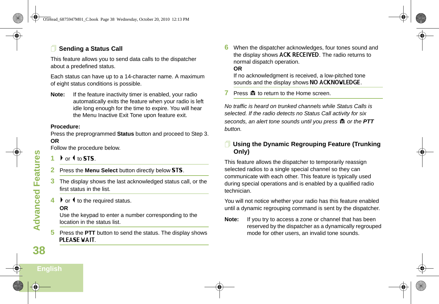 Advanced FeaturesEnglish38Sending a Status CallThis feature allows you to send data calls to the dispatcher about a predefined status.Each status can have up to a 14-character name. A maximum of eight status conditions is possible.Note: If the feature inactivity timer is enabled, your radio automatically exits the feature when your radio is left idle long enough for the time to expire. You will hear the Menu Inactive Exit Tone upon feature exit.Procedure:Press the preprogrammed Status button and proceed to Step 3.ORFollow the procedure below.1&gt; or &lt; to STS.2Press the Menu Select button directly below STS.3The display shows the last acknowledged status call, or the first status in the list.4&gt; or &lt; to the required status.ORUse the keypad to enter a number corresponding to the location in the status list.5Press the PTT button to send the status. The display shows PLEASE WAIT.6When the dispatcher acknowledges, four tones sound and the display shows ACK RECEIVED. The radio returns to normal dispatch operation.ORIf no acknowledgment is received, a low-pitched tone sounds and the display shows NO ACKNOWLEDGE.7Press H to return to the Home screen.No traffic is heard on trunked channels while Status Calls is selected. If the radio detects no Status Call activity for six seconds, an alert tone sounds until you press H or the PTT button.Using the Dynamic Regrouping Feature (Trunking Only) This feature allows the dispatcher to temporarily reassign selected radios to a single special channel so they can communicate with each other. This feature is typically used during special operations and is enabled by a qualified radio technician.You will not notice whether your radio has this feature enabled until a dynamic regrouping command is sent by the dispatcher.Note: If you try to access a zone or channel that has been reserved by the dispatcher as a dynamically regrouped mode for other users, an invalid tone sounds.O5Head_6875947M01_C.book  Page 38  Wednesday, October 20, 2010  12:13 PM