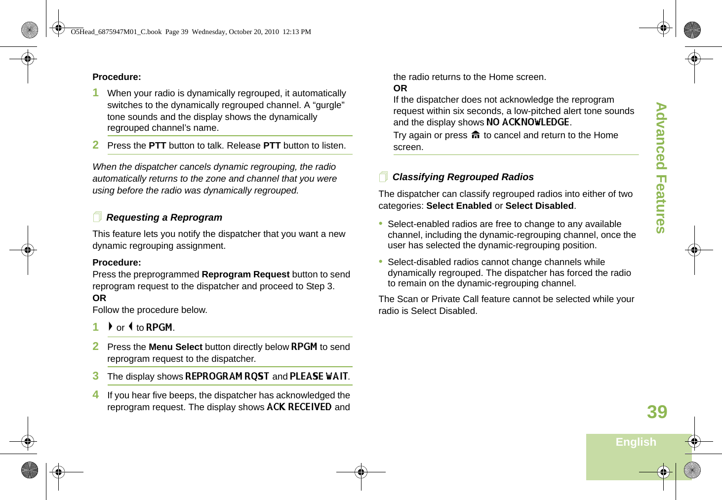 Advanced FeaturesEnglish39Procedure:1When your radio is dynamically regrouped, it automatically switches to the dynamically regrouped channel. A “gurgle” tone sounds and the display shows the dynamically regrouped channel’s name.2Press the PTT button to talk. Release PTT button to listen.When the dispatcher cancels dynamic regrouping, the radio automatically returns to the zone and channel that you were using before the radio was dynamically regrouped.Requesting a ReprogramThis feature lets you notify the dispatcher that you want a new dynamic regrouping assignment.Procedure:Press the preprogrammed Reprogram Request button to send reprogram request to the dispatcher and proceed to Step 3. OR Follow the procedure below.1&gt; or &lt; to RPGM.2Press the Menu Select button directly below RPGM to send reprogram request to the dispatcher.3The display shows REPROGRAM RQST and PLEASE WAIT.4If you hear five beeps, the dispatcher has acknowledged the reprogram request. The display shows ACK RECEIVED and the radio returns to the Home screen.ORIf the dispatcher does not acknowledge the reprogram request within six seconds, a low-pitched alert tone sounds and the display shows NO ACKNOWLEDGE. Try again or press H to cancel and return to the Home screen.Classifying Regrouped RadiosThe dispatcher can classify regrouped radios into either of two categories: Select Enabled or Select Disabled.•Select-enabled radios are free to change to any available channel, including the dynamic-regrouping channel, once the user has selected the dynamic-regrouping position.•Select-disabled radios cannot change channels while dynamically regrouped. The dispatcher has forced the radio to remain on the dynamic-regrouping channel.The Scan or Private Call feature cannot be selected while your radio is Select Disabled.O5Head_6875947M01_C.book  Page 39  Wednesday, October 20, 2010  12:13 PM