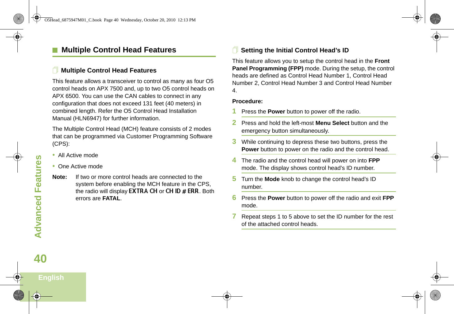 Advanced FeaturesEnglish40Multiple Control Head FeaturesMultiple Control Head FeaturesThis feature allows a transceiver to control as many as four O5 control heads on APX 7500 and, up to two O5 control heads on APX 6500. You can use the CAN cables to connect in any configuration that does not exceed 131 feet (40 meters) in combined length. Refer the O5 Control Head Installation Manual (HLN6947) for further information.The Multiple Control Head (MCH) feature consists of 2 modes that can be programmed via Customer Programming Software (CPS):•All Active mode•One Active modeNote: If two or more control heads are connected to the system before enabling the MCH feature in the CPS, the radio will display EXTRA CH or CH ID # ERR. Both errors are FATAL.Setting the Initial Control Head’s IDThis feature allows you to setup the control head in the Front Panel Programming (FPP) mode. During the setup, the control heads are defined as Control Head Number 1, Control Head Number 2, Control Head Number 3 and Control Head Number 4. Procedure:1Press the Power button to power off the radio. 2Press and hold the left-most Menu Select button and the emergency button simultaneously. 3While continuing to depress these two buttons, press the Power button to power on the radio and the control head.4The radio and the control head will power on into FPP mode. The display shows control head’s ID number.5Turn the Mode knob to change the control head’s ID number.6Press the Power button to power off the radio and exit FPP mode.7Repeat steps 1 to 5 above to set the ID number for the rest of the attached control heads.O5Head_6875947M01_C.book  Page 40  Wednesday, October 20, 2010  12:13 PM