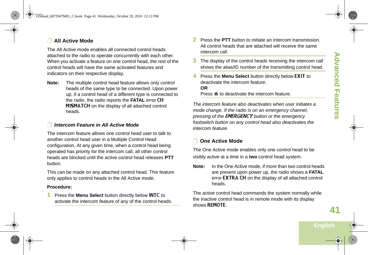 Advanced FeaturesEnglish41All Active ModeThe All Active mode enables all connected control heads attached to the radio to operate concurrently with each other. When you activate a feature on one control head, the rest of the control heads will have the same activated features and indicators on their respective display. Note: The multiple control head feature allows only control heads of the same type to be connected. Upon power up, if a control head of a different type is connected to the radio, the radio reports the FATAL error CH MISMATCH on the display of all attached control heads.Intercom Feature in All Active ModeThe intercom feature allows one control head user to talk to another control head user in a Multiple Control Head configuration. At any given time, when a control head being operated has priority for the intercom call, all other control heads are blocked until the active control head releases PTT button.This can be made on any attached control head. This feature only applies to control heads in the All Active mode. Procedure:1Press the Menu Select button directly below INTC to activate the intercom feature of any of the control heads.2Press the PTT button to initiate an intercom transmission. All control heads that are attached will receive the same intercom call.3The display of the control heads receiving the intercom call shows the alias/ID number of the transmitting control head.4Press the Menu Select button directly below EXIT to deactivate the intercom feature.ORPress H to deactivate the intercom feature.The intercom feature also deactivates when user initiates a mode change. If the radio is on an emergency channel, pressing of the EMERGENCY button or the emergency footswitch button on any control head also deactivates the intercom feature.One Active ModeThe One Active mode enables only one control head to be visibly active at a time in a two control head system. Note: In the One Active mode, if more than two control heads are present upon power up, the radio shows a FATAL error EXTRA CH on the display of all attached control heads. The active control head commands the system normally while the inactive control head is in remote mode with its display shows REMOTE. O5Head_6875947M01_C.book  Page 41  Wednesday, October 20, 2010  12:13 PM