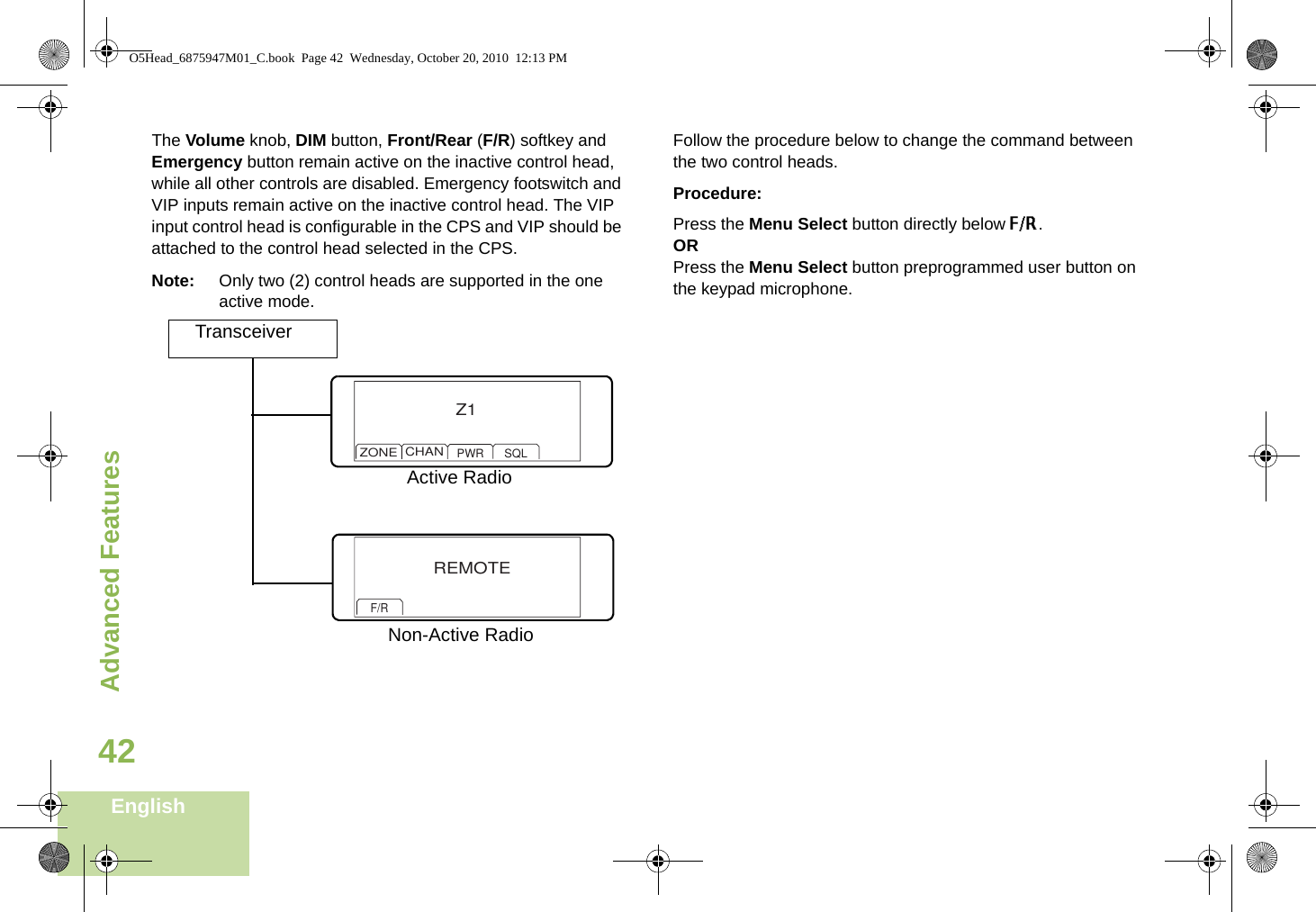 Advanced FeaturesEnglish42The Volume knob, DIM button, Front/Rear (F/R) softkey and Emergency button remain active on the inactive control head, while all other controls are disabled. Emergency footswitch and VIP inputs remain active on the inactive control head. The VIP input control head is configurable in the CPS and VIP should be attached to the control head selected in the CPS. Note: Only two (2) control heads are supported in the one active mode.Follow the procedure below to change the command between the two control heads.Procedure:Press the Menu Select button directly below F/R.ORPress the Menu Select button preprogrammed user button on the keypad microphone.TransceiverZ1ZONECHANPWR SQLREMOTEF/RActive RadioNon-Active RadioO5Head_6875947M01_C.book  Page 42  Wednesday, October 20, 2010  12:13 PM