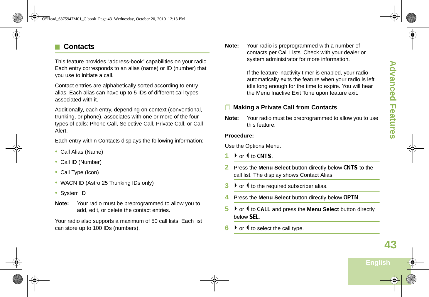 Advanced FeaturesEnglish43ContactsThis feature provides “address-book” capabilities on your radio. Each entry corresponds to an alias (name) or ID (number) that you use to initiate a call.Contact entries are alphabetically sorted according to entry alias. Each alias can have up to 5 IDs of different call types associated with it.Additionally, each entry, depending on context (conventional, trunking, or phone), associates with one or more of the four types of calls: Phone Call, Selective Call, Private Call, or Call Alert.Each entry within Contacts displays the following information:•Call Alias (Name)•Call ID (Number)•Call Type (Icon)•WACN ID (Astro 25 Trunking IDs only)•System IDNote: Your radio must be preprogrammed to allow you to add, edit, or delete the contact entries.Your radio also supports a maximum of 50 call lists. Each list can store up to 100 IDs (numbers).Note: Your radio is preprogrammed with a number of contacts per Call Lists. Check with your dealer or system administrator for more information.If the feature inactivity timer is enabled, your radio automatically exits the feature when your radio is left idle long enough for the time to expire. You will hear the Menu Inactive Exit Tone upon feature exit.Making a Private Call from ContactsNote: Your radio must be preprogrammed to allow you to use this feature.Procedure:Use the Options Menu.1&gt; or &lt; to CNTS.2Press the Menu Select button directly below CNTS to the call list. The display shows Contact Alias.3&gt; or &lt; to the required subscriber alias. 4Press the Menu Select button directly below OPTN.5&gt; or &lt; to CALL and press the Menu Select button directly below SEL.6&gt; or &lt; to select the call type.O5Head_6875947M01_C.book  Page 43  Wednesday, October 20, 2010  12:13 PM
