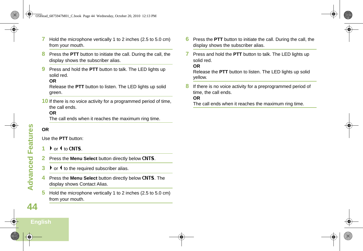 Advanced FeaturesEnglish447Hold the microphone vertically 1 to 2 inches (2.5 to 5.0 cm) from your mouth.8Press the PTT button to initiate the call. During the call, the display shows the subscriber alias.9Press and hold the PTT button to talk. The LED lights up solid red.ORRelease the PTT button to listen. The LED lights up solid green.10 If there is no voice activity for a programmed period of time, the call ends.ORThe call ends when it reaches the maximum ring time.ORUse the PTT button:1&gt; or &lt; to CNTS.2Press the Menu Select button directly below CNTS. 3&gt; or &lt; to the required subscriber alias. 4Press the Menu Select button directly below CNTS. The display shows Contact Alias.5Hold the microphone vertically 1 to 2 inches (2.5 to 5.0 cm) from your mouth.6Press the PTT button to initiate the call. During the call, the display shows the subscriber alias.7Press and hold the PTT button to talk. The LED lights up solid red.ORRelease the PTT button to listen. The LED lights up solid yellow.8If there is no voice activity for a preprogrammed period of time, the call ends.OR The call ends when it reaches the maximum ring time.O5Head_6875947M01_C.book  Page 44  Wednesday, October 20, 2010  12:13 PM