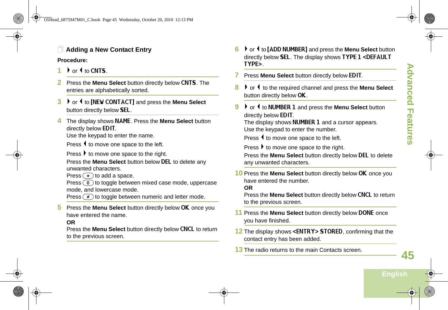 Advanced FeaturesEnglish45Adding a New Contact EntryProcedure:1&gt; or &lt; to CNTS.2Press the Menu Select button directly below CNTS. The entries are alphabetically sorted.3&gt; or &lt; to {NEW CONTACT} and press the Menu Select button directly below SEL.4The display shows NAME. Press the Menu Select button directly below EDIT.Use the keypad to enter the name.Press &lt; to move one space to the left. Press &gt; to move one space to the right.Press the Menu Select button below DEL to delete any unwanted characters.Press * to add a space.Press 0 to toggle between mixed case mode, uppercase mode, and lowercase mode.Press # to toggle between numeric and letter mode.5Press the Menu Select button directly below OK once you have entered the name.ORPress the Menu Select button directly below CNCL to return to the previous screen. 6&gt; or &lt; to {ADD NUMBER} and press the Menu Select button directly below SEL. The display shows TYPE 1 &lt;DEFAULT TYPE&gt;. 7Press Menu Select button directly below EDIT. 8&gt; or &lt; to the required channel and press the Menu Select button directly below OK.9&gt; or &lt; to NUMBER 1 and press the Menu Select button directly below EDIT.The display shows NUMBER 1 and a cursor appears.Use the keypad to enter the number.Press &lt; to move one space to the left.Press &gt; to move one space to the right.Press the Menu Select button directly below DEL to delete any unwanted characters.10 Press the Menu Select button directly below OK once you have entered the number.ORPress the Menu Select button directly below CNCL to return to the previous screen.11 Press the Menu Select button directly below DONE once you have finished.12 The display shows &lt;ENTRY&gt; STORED, confirming that the contact entry has been added.13 The radio returns to the main Contacts screen.O5Head_6875947M01_C.book  Page 45  Wednesday, October 20, 2010  12:13 PM