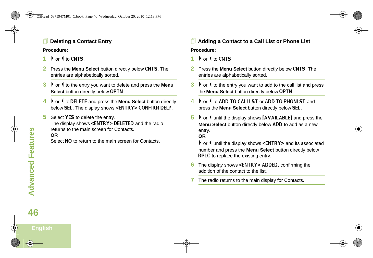 Advanced FeaturesEnglish46Deleting a Contact EntryProcedure:1&gt; or &lt; to CNTS.2Press the Menu Select button directly below CNTS. The entries are alphabetically sorted.3&gt; or &lt; to the entry you want to delete and press the Menu Select button directly below OPTN.4&gt; or &lt; to DELETE and press the Menu Select button directly below SEL. The display shows &lt;ENTRY&gt; CONFIRM DEL?.5Select YES to delete the entry.The display shows &lt;ENTRY&gt; DELETED and the radio returns to the main screen for Contacts.ORSelect NO to return to the main screen for Contacts.Adding a Contact to a Call List or Phone ListProcedure:1&gt; or &lt; to CNTS.2Press the Menu Select button directly below CNTS. The entries are alphabetically sorted.3&gt; or &lt; to the entry you want to add to the call list and press the Menu Select button directly below OPTN.4&gt; or &lt; to ADD TO CALLLST or ADD TO PHONLST and press the Menu Select button directly below SEL.5&gt; or &lt; until the display shows {AVAILABLE} and press the Menu Select button directly below ADD to add as a new entry. OR&gt; or &lt; until the display shows &lt;ENTRY&gt; and its associated number and press the Menu Select button directly below RPLC to replace the existing entry.6The display shows &lt;ENTRY&gt; ADDED, confirming the addition of the contact to the list.7The radio returns to the main display for Contacts.O5Head_6875947M01_C.book  Page 46  Wednesday, October 20, 2010  12:13 PM