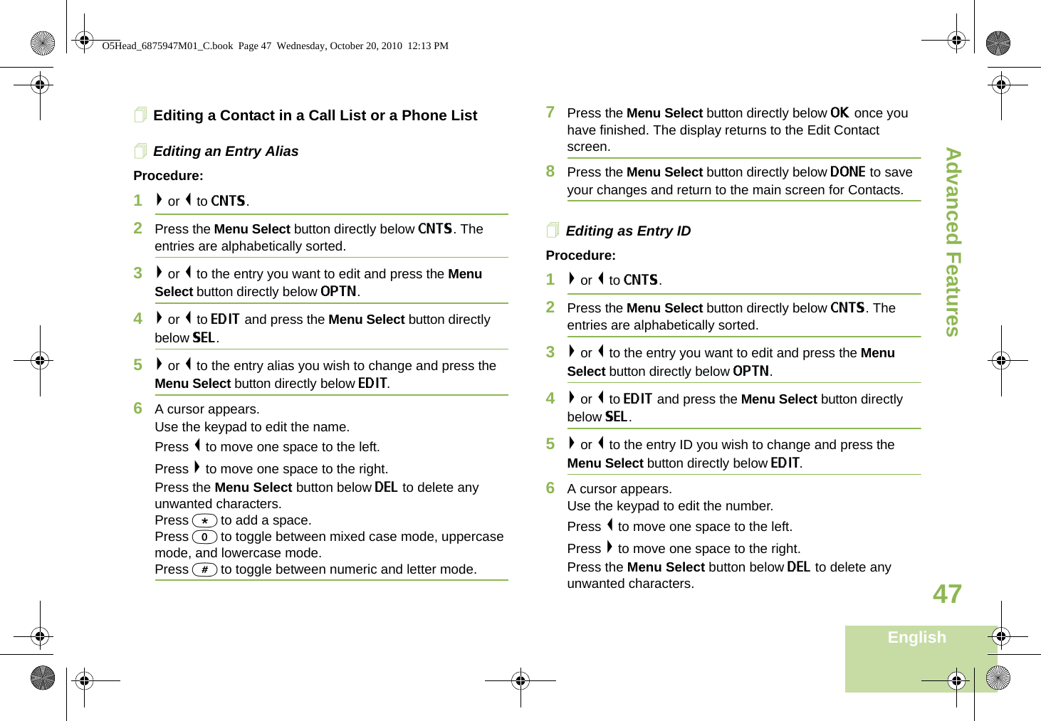 Advanced FeaturesEnglish47Editing a Contact in a Call List or a Phone ListEditing an Entry AliasProcedure:1&gt; or &lt; to CNTS.2Press the Menu Select button directly below CNTS. The entries are alphabetically sorted.3&gt; or &lt; to the entry you want to edit and press the Menu Select button directly below OPTN.4&gt; or &lt; to EDIT and press the Menu Select button directly below SEL.5&gt; or &lt; to the entry alias you wish to change and press the Menu Select button directly below EDIT.6A cursor appears.Use the keypad to edit the name.Press &lt; to move one space to the left. Press &gt; to move one space to the right.Press the Menu Select button below DEL to delete any unwanted characters.Press * to add a space.Press 0 to toggle between mixed case mode, uppercase mode, and lowercase mode.Press # to toggle between numeric and letter mode.7Press the Menu Select button directly below OK once you have finished. The display returns to the Edit Contact screen.8Press the Menu Select button directly below DONE to save your changes and return to the main screen for Contacts.Editing as Entry IDProcedure:1&gt; or &lt; to CNTS.2Press the Menu Select button directly below CNTS. The entries are alphabetically sorted.3&gt; or &lt; to the entry you want to edit and press the Menu Select button directly below OPTN.4&gt; or &lt; to EDIT and press the Menu Select button directly below SEL.5&gt; or &lt; to the entry ID you wish to change and press the Menu Select button directly below EDIT.6A cursor appears.Use the keypad to edit the number.Press &lt; to move one space to the left. Press &gt; to move one space to the right.Press the Menu Select button below DEL to delete any unwanted characters.O5Head_6875947M01_C.book  Page 47  Wednesday, October 20, 2010  12:13 PM