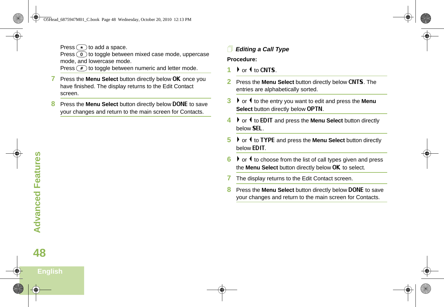 Advanced FeaturesEnglish48Press * to add a space.Press 0 to toggle between mixed case mode, uppercase mode, and lowercase mode.Press # to toggle between numeric and letter mode.7Press the Menu Select button directly below OK once you have finished. The display returns to the Edit Contact screen.8Press the Menu Select button directly below DONE to save your changes and return to the main screen for Contacts.Editing a Call TypeProcedure:1&gt; or &lt; to CNTS.2Press the Menu Select button directly below CNTS. The entries are alphabetically sorted.3&gt; or &lt; to the entry you want to edit and press the Menu Select button directly below OPTN.4&gt; or &lt; to EDIT and press the Menu Select button directly below SEL.5&gt; or &lt; to TYPE and press the Menu Select button directly below EDIT.6&gt; or &lt; to choose from the list of call types given and press the Menu Select button directly below OK to select.7The display returns to the Edit Contact screen.8Press the Menu Select button directly below DONE to save your changes and return to the main screen for Contacts.O5Head_6875947M01_C.book  Page 48  Wednesday, October 20, 2010  12:13 PM