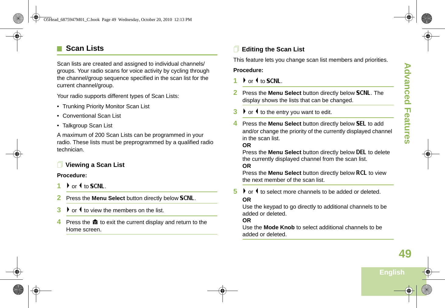 Advanced FeaturesEnglish49Scan ListsScan lists are created and assigned to individual channels/groups. Your radio scans for voice activity by cycling through the channel/group sequence specified in the scan list for the current channel/group. Your radio supports different types of Scan Lists: • Trunking Priority Monitor Scan List• Conventional Scan List• Talkgroup Scan ListA maximum of 200 Scan Lists can be programmed in your radio. These lists must be preprogrammed by a qualified radio technician.Viewing a Scan ListProcedure:1&gt; or &lt; to SCNL.2Press the Menu Select button directly below SCNL.3&gt; or &lt; to view the members on the list.4Press the H to exit the current display and return to the Home screen.Editing the Scan ListThis feature lets you change scan list members and priorities.Procedure:1&gt; or &lt; to SCNL.2Press the Menu Select button directly below SCNL. The display shows the lists that can be changed.3&gt; or &lt; to the entry you want to edit.4Press the Menu Select button directly below SEL to add and/or change the priority of the currently displayed channel in the scan list.ORPress the Menu Select button directly below DEL to delete the currently displayed channel from the scan list.ORPress the Menu Select button directly below RCL to view the next member of the scan list.5&gt; or &lt; to select more channels to be added or deleted.ORUse the keypad to go directly to additional channels to be added or deleted.ORUse the Mode Knob to select additional channels to be added or deleted.O5Head_6875947M01_C.book  Page 49  Wednesday, October 20, 2010  12:13 PM