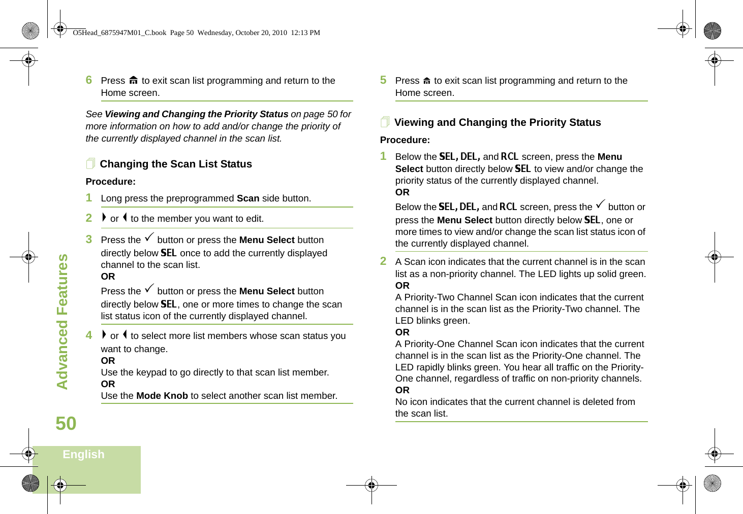 Advanced FeaturesEnglish506Press H to exit scan list programming and return to the Home screen.See Viewing and Changing the Priority Status on page 50 for more information on how to add and/or change the priority of the currently displayed channel in the scan list.Changing the Scan List StatusProcedure:1Long press the preprogrammed Scan side button.2&gt; or &lt; to the member you want to edit.3Press the 3 button or press the Menu Select button directly below SEL once to add the currently displayed channel to the scan list.ORPress the 3 button or press the Menu Select button directly below SEL, one or more times to change the scan list status icon of the currently displayed channel.4&gt; or &lt; to select more list members whose scan status you want to change.ORUse the keypad to go directly to that scan list member.ORUse the Mode Knob to select another scan list member.5Press H to exit scan list programming and return to the Home screen.Viewing and Changing the Priority StatusProcedure:1Below the SEL, DEL, and RCL screen, press the Menu Select button directly below SEL to view and/or change the priority status of the currently displayed channel.OR Below the SEL, DEL, and RCL screen, press the 3 button or press the Menu Select button directly below SEL, one or more times to view and/or change the scan list status icon of the currently displayed channel.2A Scan icon indicates that the current channel is in the scan list as a non-priority channel. The LED lights up solid green.ORA Priority-Two Channel Scan icon indicates that the current channel is in the scan list as the Priority-Two channel. The LED blinks green. ORA Priority-One Channel Scan icon indicates that the current channel is in the scan list as the Priority-One channel. The LED rapidly blinks green. You hear all traffic on the Priority-One channel, regardless of traffic on non-priority channels.ORNo icon indicates that the current channel is deleted from the scan list.O5Head_6875947M01_C.book  Page 50  Wednesday, October 20, 2010  12:13 PM