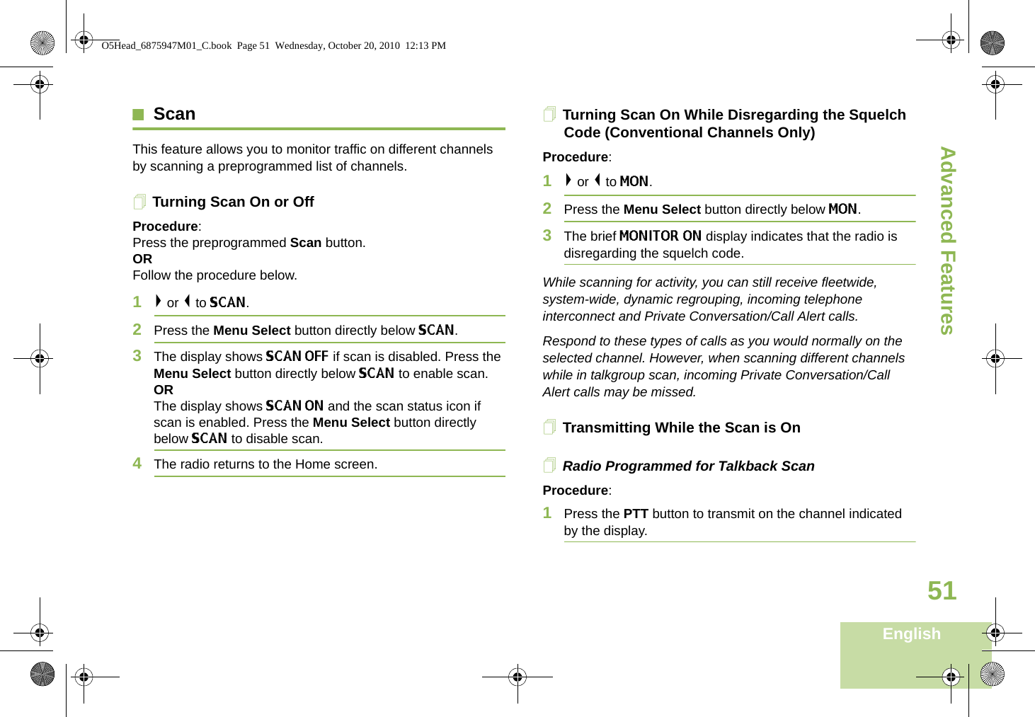 Advanced FeaturesEnglish51ScanThis feature allows you to monitor traffic on different channels by scanning a preprogrammed list of channels.Turning Scan On or OffProcedure: Press the preprogrammed Scan button. OR Follow the procedure below.1&gt; or &lt; to SCAN.2Press the Menu Select button directly below SCAN.3The display shows SCAN OFF if scan is disabled. Press the Menu Select button directly below SCAN to enable scan.ORThe display shows SCAN ON and the scan status icon if scan is enabled. Press the Menu Select button directly below SCAN to disable scan.4The radio returns to the Home screen.Turning Scan On While Disregarding the Squelch Code (Conventional Channels Only)Procedure: 1&gt; or &lt; to MON.2Press the Menu Select button directly below MON.3The brief MONITOR ON display indicates that the radio is disregarding the squelch code.While scanning for activity, you can still receive fleetwide, system-wide, dynamic regrouping, incoming telephone interconnect and Private Conversation/Call Alert calls.Respond to these types of calls as you would normally on the selected channel. However, when scanning different channels while in talkgroup scan, incoming Private Conversation/Call Alert calls may be missed.Transmitting While the Scan is OnRadio Programmed for Talkback Scan Procedure: 1Press the PTT button to transmit on the channel indicated by the display. O5Head_6875947M01_C.book  Page 51  Wednesday, October 20, 2010  12:13 PM
