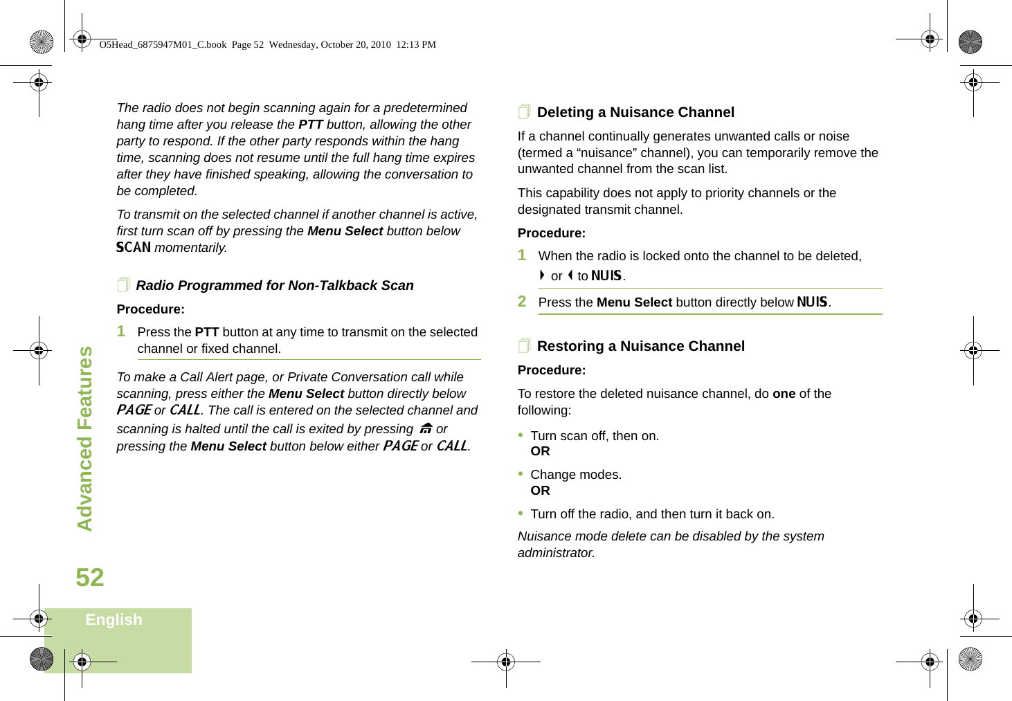 Advanced FeaturesEnglish52The radio does not begin scanning again for a predetermined hang time after you release the PTT button, allowing the other party to respond. If the other party responds within the hang time, scanning does not resume until the full hang time expires after they have finished speaking, allowing the conversation to be completed.To transmit on the selected channel if another channel is active, first turn scan off by pressing the Menu Select button below SCAN momentarily.Radio Programmed for Non-Talkback ScanProcedure:1Press the PTT button at any time to transmit on the selected channel or fixed channel.To make a Call Alert page, or Private Conversation call while scanning, press either the Menu Select button directly below PAGE or CALL. The call is entered on the selected channel and scanning is halted until the call is exited by pressing H or pressing the Menu Select button below either PAGE or CALL.Deleting a Nuisance ChannelIf a channel continually generates unwanted calls or noise (termed a “nuisance” channel), you can temporarily remove the unwanted channel from the scan list.This capability does not apply to priority channels or the designated transmit channel.Procedure:1When the radio is locked onto the channel to be deleted,&gt; or &lt; to NUIS. 2Press the Menu Select button directly below NUIS. Restoring a Nuisance ChannelProcedure: To restore the deleted nuisance channel, do one of the following:•Turn scan off, then on.OR•Change modes.OR•Turn off the radio, and then turn it back on.Nuisance mode delete can be disabled by the system administrator.O5Head_6875947M01_C.book  Page 52  Wednesday, October 20, 2010  12:13 PM