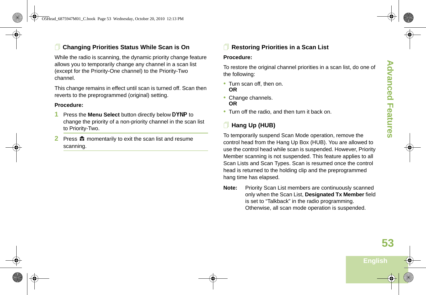 Advanced FeaturesEnglish53Changing Priorities Status While Scan is OnWhile the radio is scanning, the dynamic priority change feature allows you to temporarily change any channel in a scan list (except for the Priority-One channel) to the Priority-Two channel.This change remains in effect until scan is turned off. Scan then reverts to the preprogrammed (original) setting.Procedure: 1Press the Menu Select button directly below DYNP to change the priority of a non-priority channel in the scan list to Priority-Two.2Press H momentarily to exit the scan list and resume scanning.Restoring Priorities in a Scan ListProcedure: To restore the original channel priorities in a scan list, do one of the following:•Turn scan off, then on. OR•Change channels.OR•Turn off the radio, and then turn it back on.Hang Up (HUB)To temporarily suspend Scan Mode operation, remove the control head from the Hang Up Box (HUB). You are allowed to use the control head while scan is suspended. However, Priority Member scanning is not suspended. This feature applies to all Scan Lists and Scan Types. Scan is resumed once the control head is returned to the holding clip and the preprogrammed hang time has elapsed.Note: Priority Scan List members are continuously scanned only when the Scan List, Designated Tx Member field is set to “Talkback” in the radio programming. Otherwise, all scan mode operation is suspended.O5Head_6875947M01_C.book  Page 53  Wednesday, October 20, 2010  12:13 PM