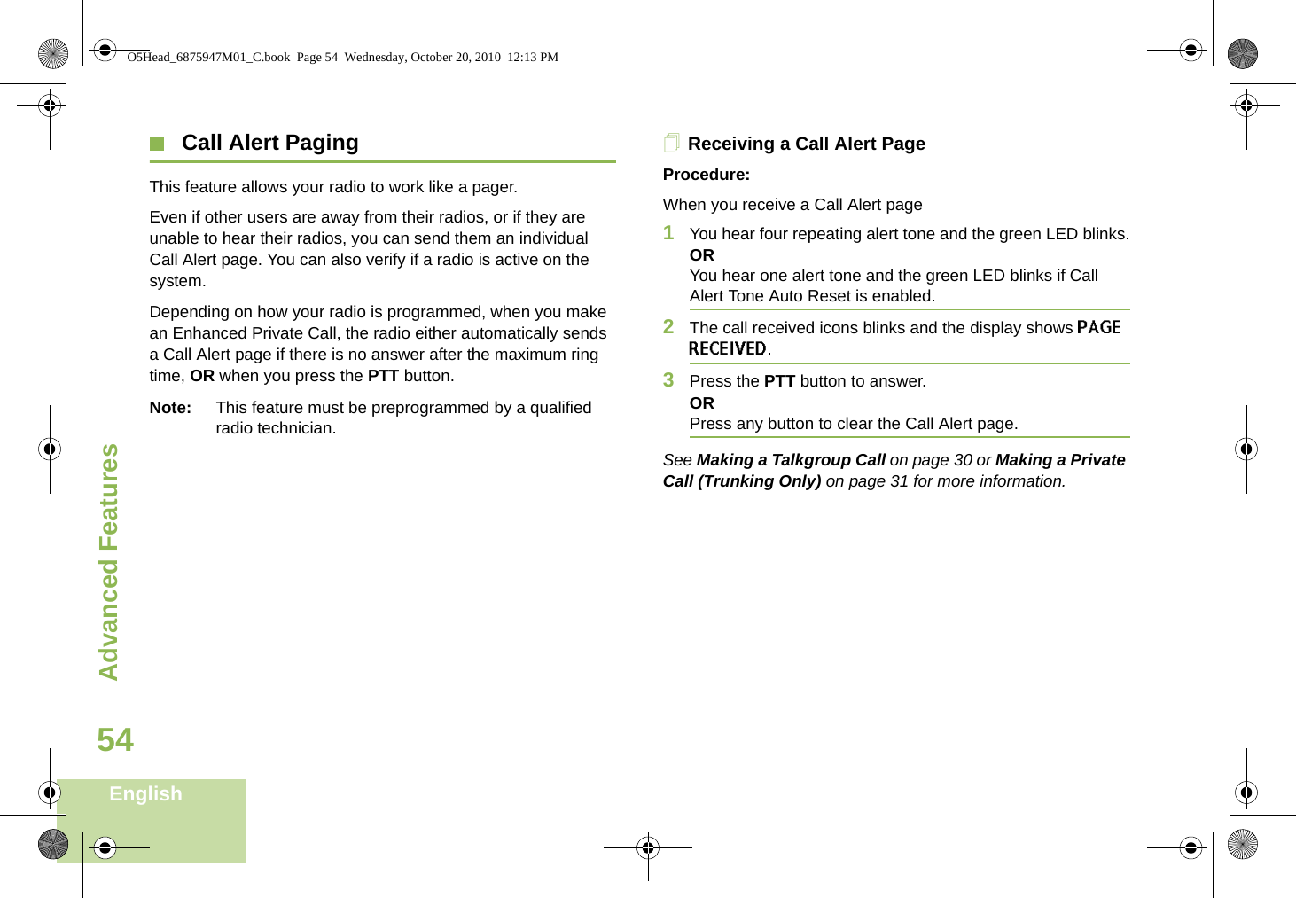 Advanced FeaturesEnglish54 Call Alert PagingThis feature allows your radio to work like a pager.Even if other users are away from their radios, or if they are unable to hear their radios, you can send them an individual Call Alert page. You can also verify if a radio is active on the system.Depending on how your radio is programmed, when you make an Enhanced Private Call, the radio either automatically sends a Call Alert page if there is no answer after the maximum ring time, OR when you press the PTT button.Note: This feature must be preprogrammed by a qualified radio technician.Receiving a Call Alert PageProcedure:When you receive a Call Alert page1You hear four repeating alert tone and the green LED blinks.ORYou hear one alert tone and the green LED blinks if Call Alert Tone Auto Reset is enabled.2The call received icons blinks and the display shows PAGE RECEIVED.3Press the PTT button to answer.ORPress any button to clear the Call Alert page.See Making a Talkgroup Call on page 30 or Making a Private Call (Trunking Only) on page 31 for more information.O5Head_6875947M01_C.book  Page 54  Wednesday, October 20, 2010  12:13 PM