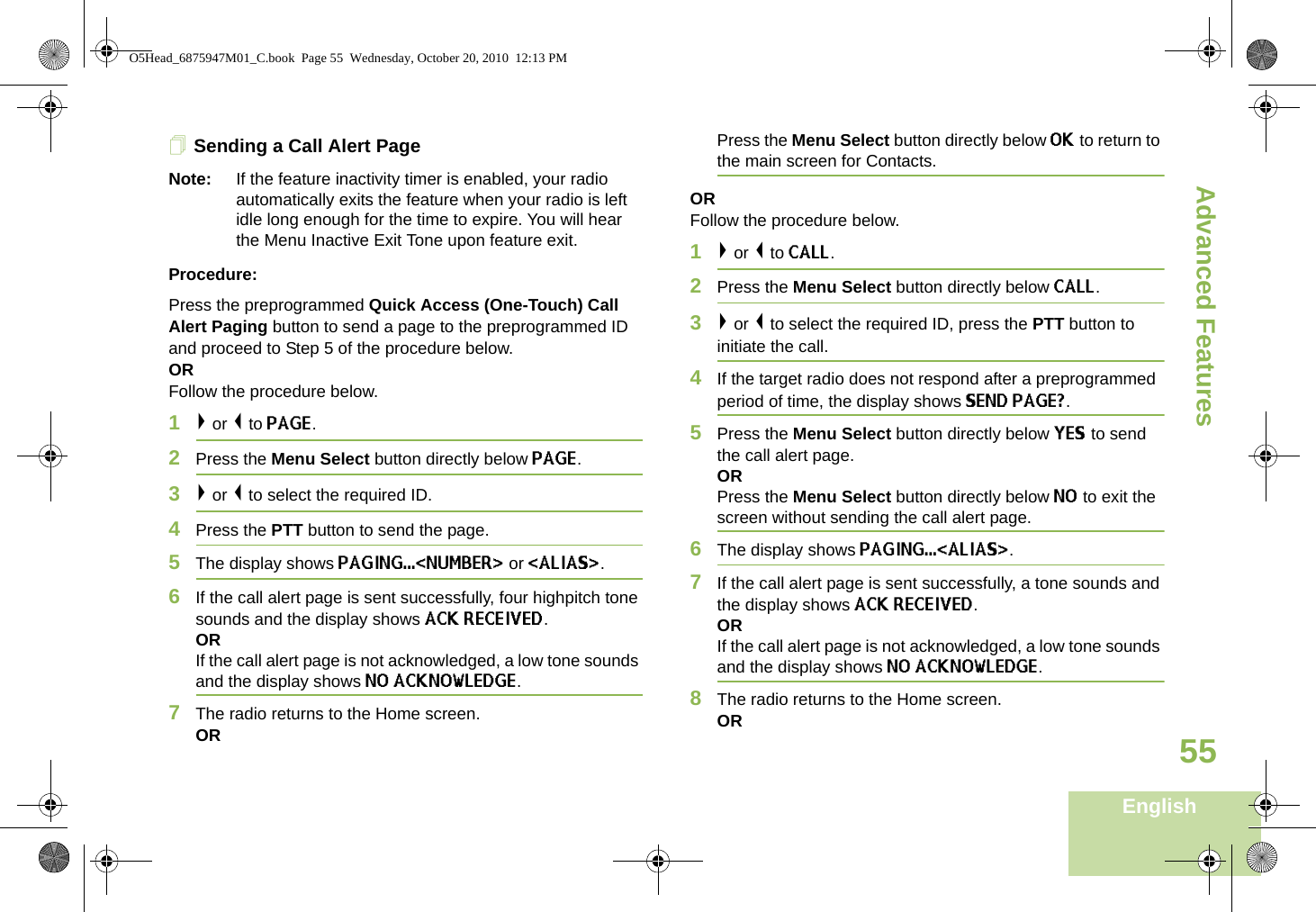 Advanced FeaturesEnglish55Sending a Call Alert PageNote: If the feature inactivity timer is enabled, your radio automatically exits the feature when your radio is left idle long enough for the time to expire. You will hear the Menu Inactive Exit Tone upon feature exit.Procedure:Press the preprogrammed Quick Access (One-Touch) Call Alert Paging button to send a page to the preprogrammed ID and proceed to Step 5 of the procedure below. OR Follow the procedure below.1&gt; or &lt; to PAGE.2Press the Menu Select button directly below PAGE.3&gt; or &lt; to select the required ID.4Press the PTT button to send the page. 5The display shows PAGING...&lt;NUMBER&gt; or &lt;ALIAS&gt;.6If the call alert page is sent successfully, four highpitch tone sounds and the display shows ACK RECEIVED.ORIf the call alert page is not acknowledged, a low tone sounds and the display shows NO ACKNOWLEDGE.7The radio returns to the Home screen.ORPress the Menu Select button directly below OK to return to the main screen for Contacts.ORFollow the procedure below.1&gt; or &lt; to CALL.2Press the Menu Select button directly below CALL.3&gt; or &lt; to select the required ID, press the PTT button to initiate the call. 4If the target radio does not respond after a preprogrammed period of time, the display shows SEND PAGE?.5Press the Menu Select button directly below YES to send the call alert page.ORPress the Menu Select button directly below NO to exit the screen without sending the call alert page.6The display shows PAGING...&lt;ALIAS&gt;.7If the call alert page is sent successfully, a tone sounds and the display shows ACK RECEIVED.ORIf the call alert page is not acknowledged, a low tone sounds and the display shows NO ACKNOWLEDGE.8The radio returns to the Home screen.ORO5Head_6875947M01_C.book  Page 55  Wednesday, October 20, 2010  12:13 PM