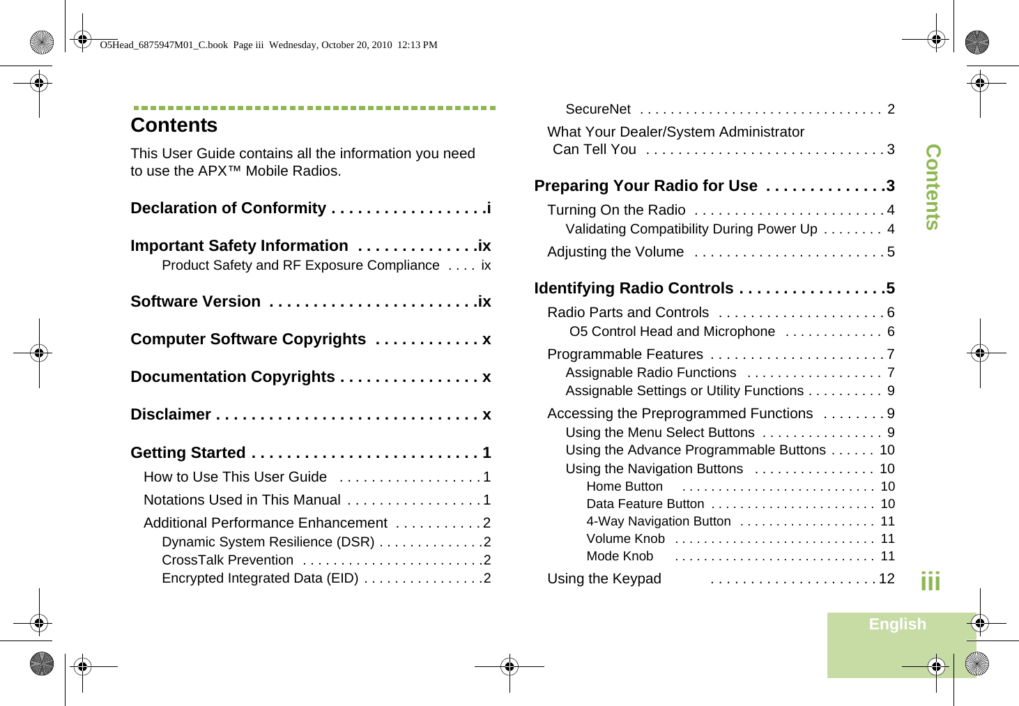 ContentsEnglishiiiContentsThis User Guide contains all the information you need to use the APX™ Mobile Radios.Declaration of Conformity . . . . . . . . . . . . . . . . . .iImportant Safety Information  . . . . . . . . . . . . . .ixProduct Safety and RF Exposure Compliance  . . . .  ixSoftware Version  . . . . . . . . . . . . . . . . . . . . . . . .ixComputer Software Copyrights  . . . . . . . . . . . . xDocumentation Copyrights . . . . . . . . . . . . . . . . xDisclaimer . . . . . . . . . . . . . . . . . . . . . . . . . . . . . . xGetting Started . . . . . . . . . . . . . . . . . . . . . . . . . . 1How to Use This User Guide   . . . . . . . . . . . . . . . . . . 1Notations Used in This Manual  . . . . . . . . . . . . . . . . . 1Additional Performance Enhancement  . . . . . . . . . . . 2Dynamic System Resilience (DSR) . . . . . . . . . . . . . .2CrossTalk Prevention  . . . . . . . . . . . . . . . . . . . . . . . .2Encrypted Integrated Data (EID) . . . . . . . . . . . . . . . .2SecureNet  . . . . . . . . . . . . . . . . . . . . . . . . . . . . . . . . 2What Your Dealer/System Administrator Can Tell You  . . . . . . . . . . . . . . . . . . . . . . . . . . . . . . 3Preparing Your Radio for Use  . . . . . . . . . . . . . .3Turning On the Radio  . . . . . . . . . . . . . . . . . . . . . . . . 4Validating Compatibility During Power Up  . . . . . . . .  4Adjusting the Volume  . . . . . . . . . . . . . . . . . . . . . . . . 5Identifying Radio Controls . . . . . . . . . . . . . . . . .5Radio Parts and Controls  . . . . . . . . . . . . . . . . . . . . . 6 O5 Control Head and Microphone   . . . . . . . . . . . . .  6Programmable Features  . . . . . . . . . . . . . . . . . . . . . . 7Assignable Radio Functions   . . . . . . . . . . . . . . . . . .  7Assignable Settings or Utility Functions . . . . . . . . . . 9Accessing the Preprogrammed Functions  . . . . . . . . 9Using the Menu Select Buttons  . . . . . . . . . . . . . . . . 9Using the Advance Programmable Buttons . . . . . .  10Using the Navigation Buttons   . . . . . . . . . . . . . . . . 10Home Button     . . . . . . . . . . . . . . . . . . . . . . . . . . .  10Data Feature Button  . . . . . . . . . . . . . . . . . . . . . . .  104-Way Navigation Button  . . . . . . . . . . . . . . . . . . .  11Volume Knob   . . . . . . . . . . . . . . . . . . . . . . . . . . . .  11Mode Knob      . . . . . . . . . . . . . . . . . . . . . . . . . . . .  11Using the Keypad            . . . . . . . . . . . . . . . . . . . . . 12O5Head_6875947M01_C.book  Page iii  Wednesday, October 20, 2010  12:13 PM