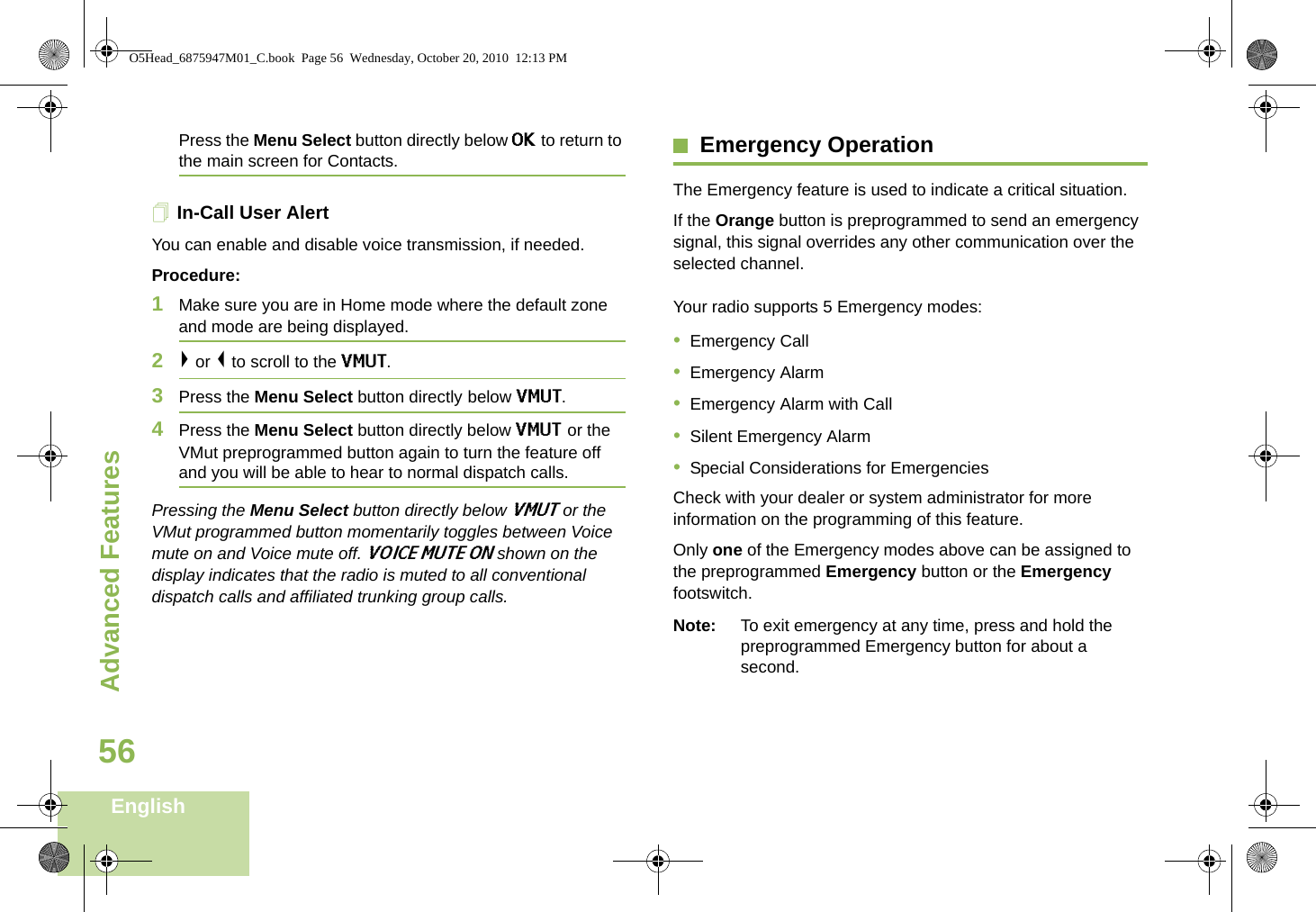 Advanced FeaturesEnglish56Press the Menu Select button directly below OK to return to the main screen for Contacts.In-Call User Alert You can enable and disable voice transmission, if needed.Procedure:1Make sure you are in Home mode where the default zone and mode are being displayed.2&gt; or &lt; to scroll to the VMUT.3Press the Menu Select button directly below VMUT. 4Press the Menu Select button directly below VMUT or the VMut preprogrammed button again to turn the feature off and you will be able to hear to normal dispatch calls.Pressing the Menu Select button directly below VMUT or the VMut programmed button momentarily toggles between Voice mute on and Voice mute off. VOICE MUTE ON shown on the display indicates that the radio is muted to all conventional dispatch calls and affiliated trunking group calls.Emergency OperationThe Emergency feature is used to indicate a critical situation. If the Orange button is preprogrammed to send an emergency signal, this signal overrides any other communication over the selected channel.Your radio supports 5 Emergency modes:•Emergency Call•Emergency Alarm•Emergency Alarm with Call•Silent Emergency Alarm•Special Considerations for EmergenciesCheck with your dealer or system administrator for more information on the programming of this feature.Only one of the Emergency modes above can be assigned to the preprogrammed Emergency button or the Emergency footswitch.Note: To exit emergency at any time, press and hold the preprogrammed Emergency button for about a second.O5Head_6875947M01_C.book  Page 56  Wednesday, October 20, 2010  12:13 PM