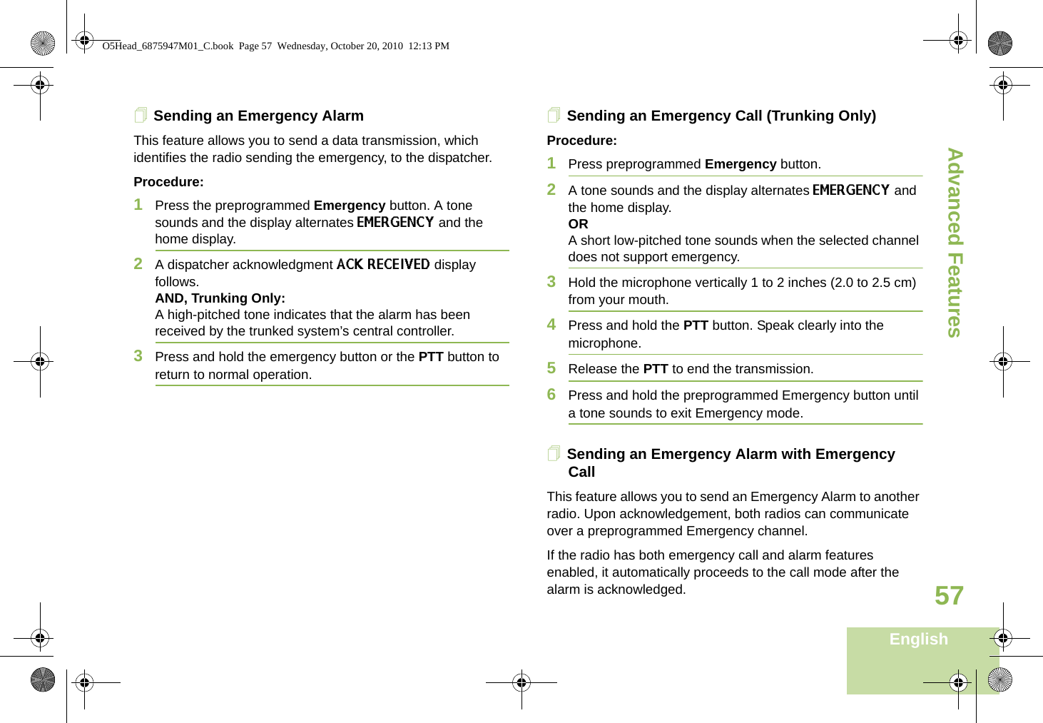 Advanced FeaturesEnglish57Sending an Emergency AlarmThis feature allows you to send a data transmission, which identifies the radio sending the emergency, to the dispatcher.Procedure:1Press the preprogrammed Emergency button. A tone sounds and the display alternates EMERGENCY and the home display.2A dispatcher acknowledgment ACK RECEIVED display follows. AND, Trunking Only:A high-pitched tone indicates that the alarm has been received by the trunked system’s central controller.3Press and hold the emergency button or the PTT button to return to normal operation.Sending an Emergency Call (Trunking Only)Procedure:1Press preprogrammed Emergency button. 2A tone sounds and the display alternates EMERGENCY and the home display.ORA short low-pitched tone sounds when the selected channel does not support emergency.3Hold the microphone vertically 1 to 2 inches (2.0 to 2.5 cm) from your mouth. 4Press and hold the PTT button. Speak clearly into the microphone.5Release the PTT to end the transmission.6Press and hold the preprogrammed Emergency button until a tone sounds to exit Emergency mode. Sending an Emergency Alarm with Emergency CallThis feature allows you to send an Emergency Alarm to another radio. Upon acknowledgement, both radios can communicate over a preprogrammed Emergency channel.If the radio has both emergency call and alarm features enabled, it automatically proceeds to the call mode after the alarm is acknowledged.O5Head_6875947M01_C.book  Page 57  Wednesday, October 20, 2010  12:13 PM