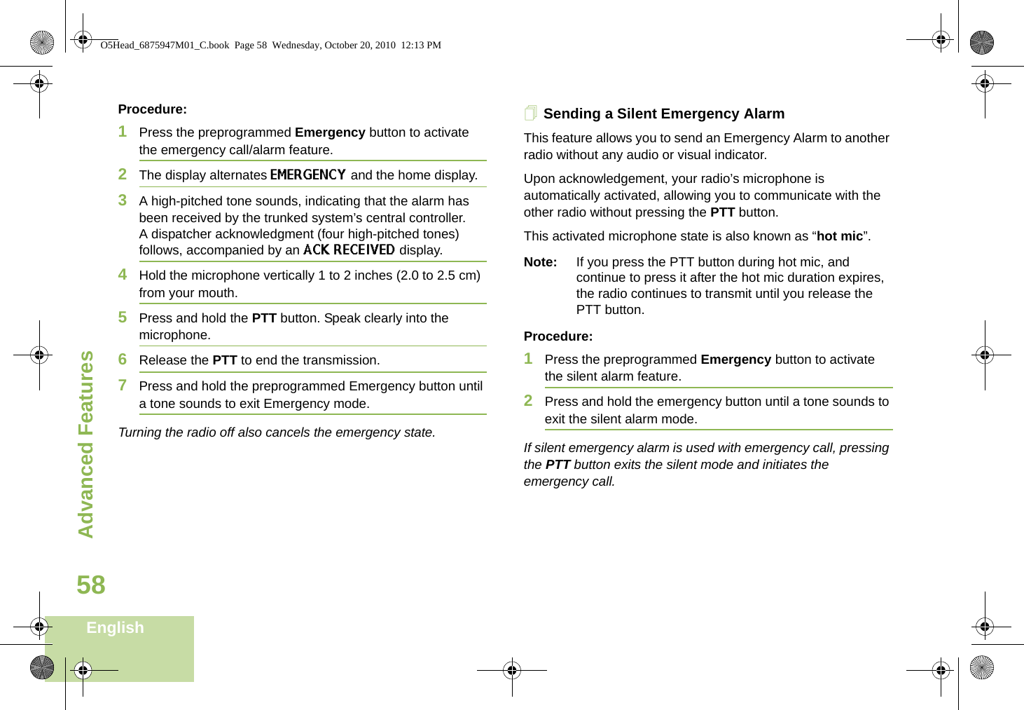 Advanced FeaturesEnglish58Procedure:1Press the preprogrammed Emergency button to activate the emergency call/alarm feature.2The display alternates EMERGENCY and the home display.3A high-pitched tone sounds, indicating that the alarm has been received by the trunked system’s central controller.A dispatcher acknowledgment (four high-pitched tones) follows, accompanied by an ACK RECEIVED display.4Hold the microphone vertically 1 to 2 inches (2.0 to 2.5 cm) from your mouth. 5Press and hold the PTT button. Speak clearly into the microphone.6Release the PTT to end the transmission.7Press and hold the preprogrammed Emergency button until a tone sounds to exit Emergency mode. Turning the radio off also cancels the emergency state.Sending a Silent Emergency AlarmThis feature allows you to send an Emergency Alarm to another radio without any audio or visual indicator.Upon acknowledgement, your radio’s microphone is automatically activated, allowing you to communicate with the other radio without pressing the PTT button. This activated microphone state is also known as “hot mic”.Note: If you press the PTT button during hot mic, and continue to press it after the hot mic duration expires, the radio continues to transmit until you release the PTT button. Procedure: 1Press the preprogrammed Emergency button to activate the silent alarm feature.2Press and hold the emergency button until a tone sounds to exit the silent alarm mode.If silent emergency alarm is used with emergency call, pressing the PTT button exits the silent mode and initiates the emergency call.O5Head_6875947M01_C.book  Page 58  Wednesday, October 20, 2010  12:13 PM