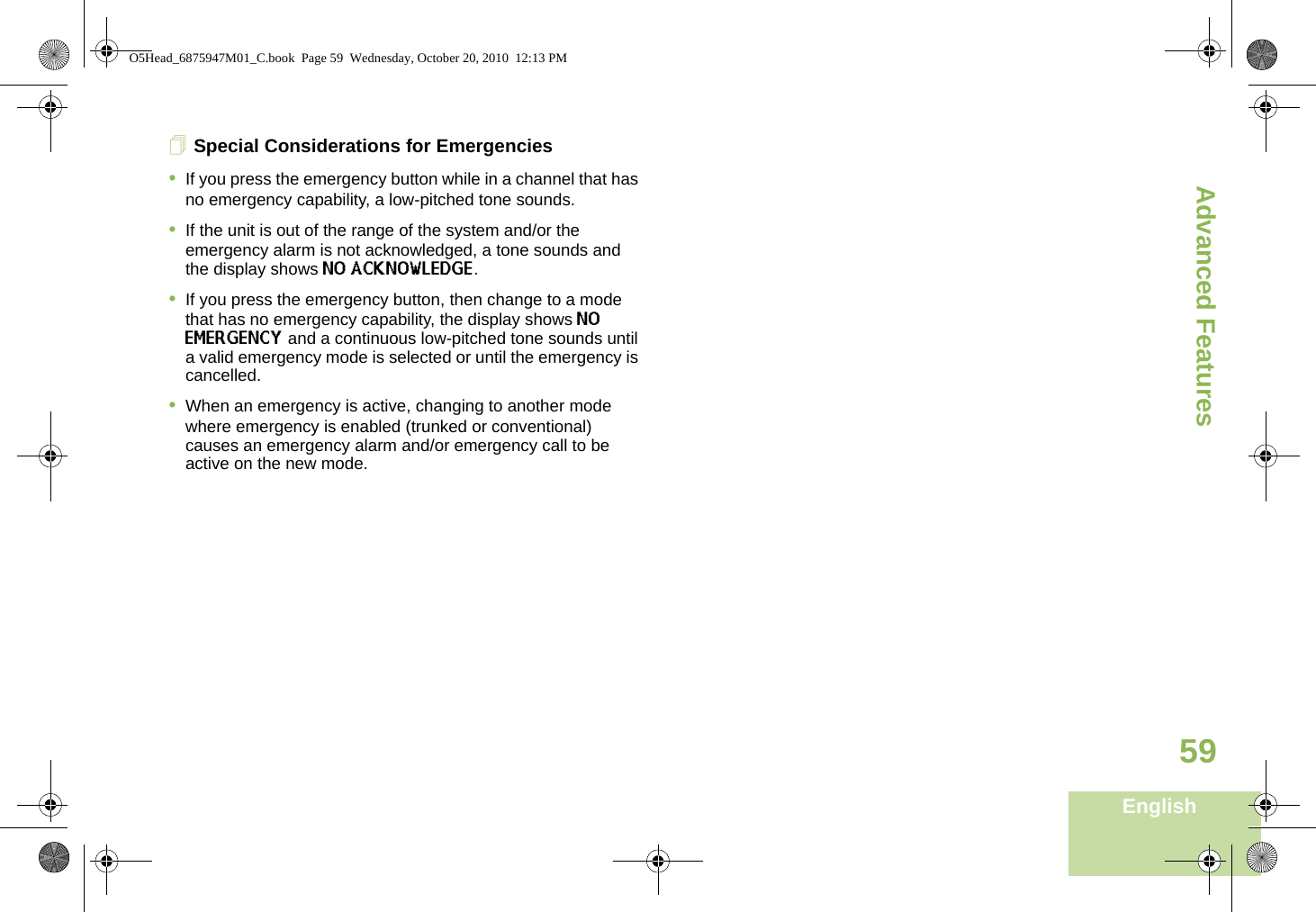Advanced FeaturesEnglish59Special Considerations for Emergencies•If you press the emergency button while in a channel that has no emergency capability, a low-pitched tone sounds.•If the unit is out of the range of the system and/or the emergency alarm is not acknowledged, a tone sounds and the display shows NO ACKNOWLEDGE.•If you press the emergency button, then change to a mode that has no emergency capability, the display shows NO EMERGENCY and a continuous low-pitched tone sounds until a valid emergency mode is selected or until the emergency is cancelled.•When an emergency is active, changing to another mode where emergency is enabled (trunked or conventional) causes an emergency alarm and/or emergency call to be active on the new mode.O5Head_6875947M01_C.book  Page 59  Wednesday, October 20, 2010  12:13 PM