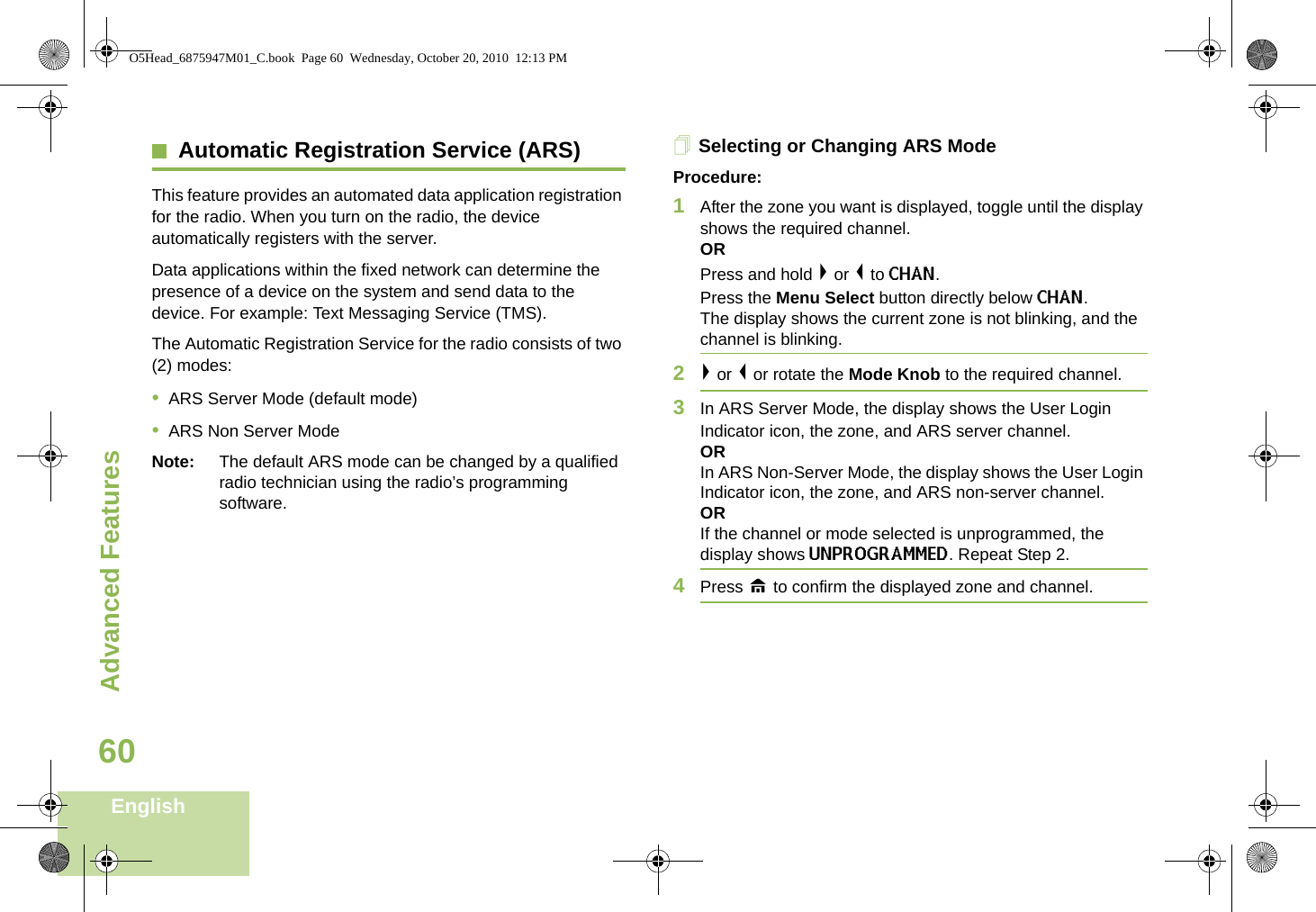 Advanced FeaturesEnglish60Advanced FeaturesAutomatic Registration Service (ARS)This feature provides an automated data application registration for the radio. When you turn on the radio, the device automatically registers with the server. Data applications within the fixed network can determine the presence of a device on the system and send data to the device. For example: Text Messaging Service (TMS). The Automatic Registration Service for the radio consists of two (2) modes:•ARS Server Mode (default mode)•ARS Non Server ModeNote: The default ARS mode can be changed by a qualified radio technician using the radio’s programming software.Selecting or Changing ARS ModeProcedure:1After the zone you want is displayed, toggle until the display shows the required channel.ORPress and hold &gt; or &lt; to CHAN.Press the Menu Select button directly below CHAN. The display shows the current zone is not blinking, and the channel is blinking.2&gt; or &lt; or rotate the Mode Knob to the required channel.3In ARS Server Mode, the display shows the User Login Indicator icon, the zone, and ARS server channel.ORIn ARS Non-Server Mode, the display shows the User Login Indicator icon, the zone, and ARS non-server channel.ORIf the channel or mode selected is unprogrammed, the display shows UNPROGRAMMED. Repeat Step 2.4Press H to confirm the displayed zone and channel. O5Head_6875947M01_C.book  Page 60  Wednesday, October 20, 2010  12:13 PM