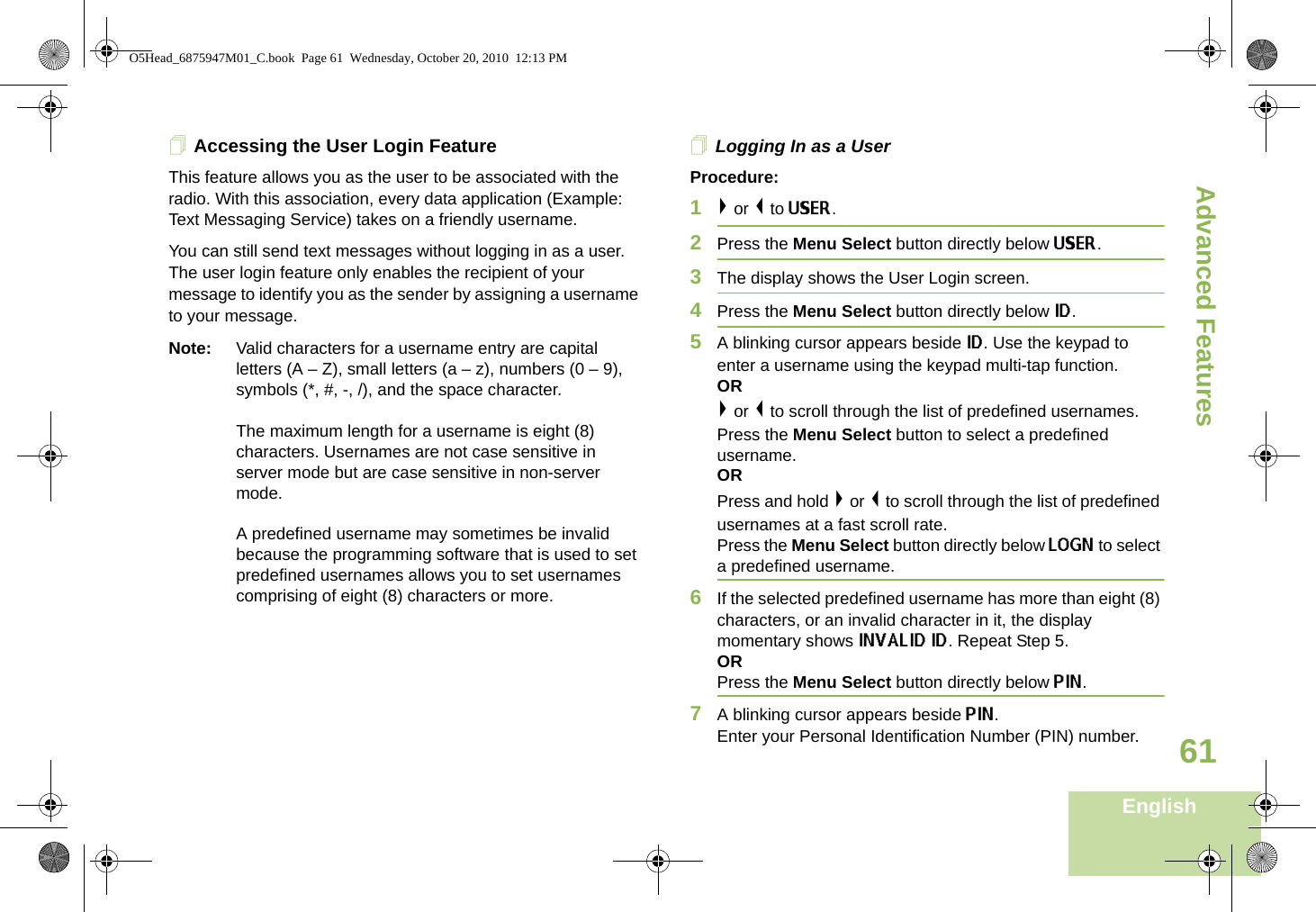 Advanced FeaturesEnglish61Accessing the User Login FeatureThis feature allows you as the user to be associated with the radio. With this association, every data application (Example: Text Messaging Service) takes on a friendly username. You can still send text messages without logging in as a user. The user login feature only enables the recipient of your message to identify you as the sender by assigning a username to your message.Note: Valid characters for a username entry are capital letters (A – Z), small letters (a – z), numbers (0 – 9), symbols (*, #, -, /), and the space character.The maximum length for a username is eight (8) characters. Usernames are not case sensitive in server mode but are case sensitive in non-server mode.A predefined username may sometimes be invalid because the programming software that is used to set predefined usernames allows you to set usernames comprising of eight (8) characters or more.Logging In as a UserProcedure:1&gt; or &lt; to USER.2Press the Menu Select button directly below USER. 3The display shows the User Login screen.4Press the Menu Select button directly below ID.5A blinking cursor appears beside ID. Use the keypad to enter a username using the keypad multi-tap function. OR&gt; or &lt; to scroll through the list of predefined usernames. Press the Menu Select button to select a predefined username.ORPress and hold &gt; or &lt; to scroll through the list of predefined usernames at a fast scroll rate. Press the Menu Select button directly below LOGN to select a predefined username.6If the selected predefined username has more than eight (8) characters, or an invalid character in it, the display momentary shows INVALID ID. Repeat Step 5.ORPress the Menu Select button directly below PIN.7A blinking cursor appears beside PIN. Enter your Personal Identification Number (PIN) number. O5Head_6875947M01_C.book  Page 61  Wednesday, October 20, 2010  12:13 PM