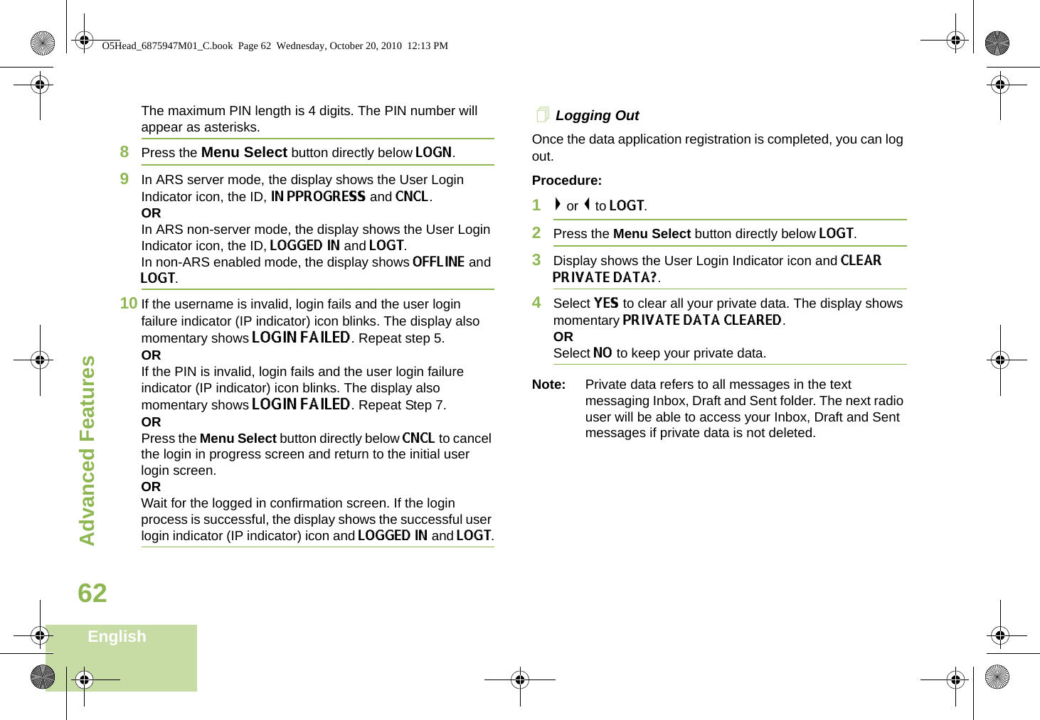 Advanced FeaturesEnglish62The maximum PIN length is 4 digits. The PIN number will appear as asterisks.8Press the Menu Select button directly below LOGN. 9In ARS server mode, the display shows the User Login Indicator icon, the ID, IN PPROGRESS and CNCL.ORIn ARS non-server mode, the display shows the User Login Indicator icon, the ID, LOGGED IN and LOGT. In non-ARS enabled mode, the display shows OFFLINE and LOGT.10 If the username is invalid, login fails and the user login failure indicator (IP indicator) icon blinks. The display also momentary shows LOGIN FAILED. Repeat step 5.ORIf the PIN is invalid, login fails and the user login failure indicator (IP indicator) icon blinks. The display also momentary shows LOGIN FAILED. Repeat Step 7.ORPress the Menu Select button directly below CNCL to cancel the login in progress screen and return to the initial user login screen. ORWait for the logged in confirmation screen. If the login process is successful, the display shows the successful user login indicator (IP indicator) icon and LOGGED IN and LOGT. Logging OutOnce the data application registration is completed, you can log out.Procedure:1&gt; or &lt; to LOGT.2Press the Menu Select button directly below LOGT.3Display shows the User Login Indicator icon and CLEAR PRIVATE DATA?.4Select YES to clear all your private data. The display shows momentary PRIVATE DATA CLEARED. ORSelect NO to keep your private data.Note: Private data refers to all messages in the text messaging Inbox, Draft and Sent folder. The next radio user will be able to access your Inbox, Draft and Sent messages if private data is not deleted.O5Head_6875947M01_C.book  Page 62  Wednesday, October 20, 2010  12:13 PM