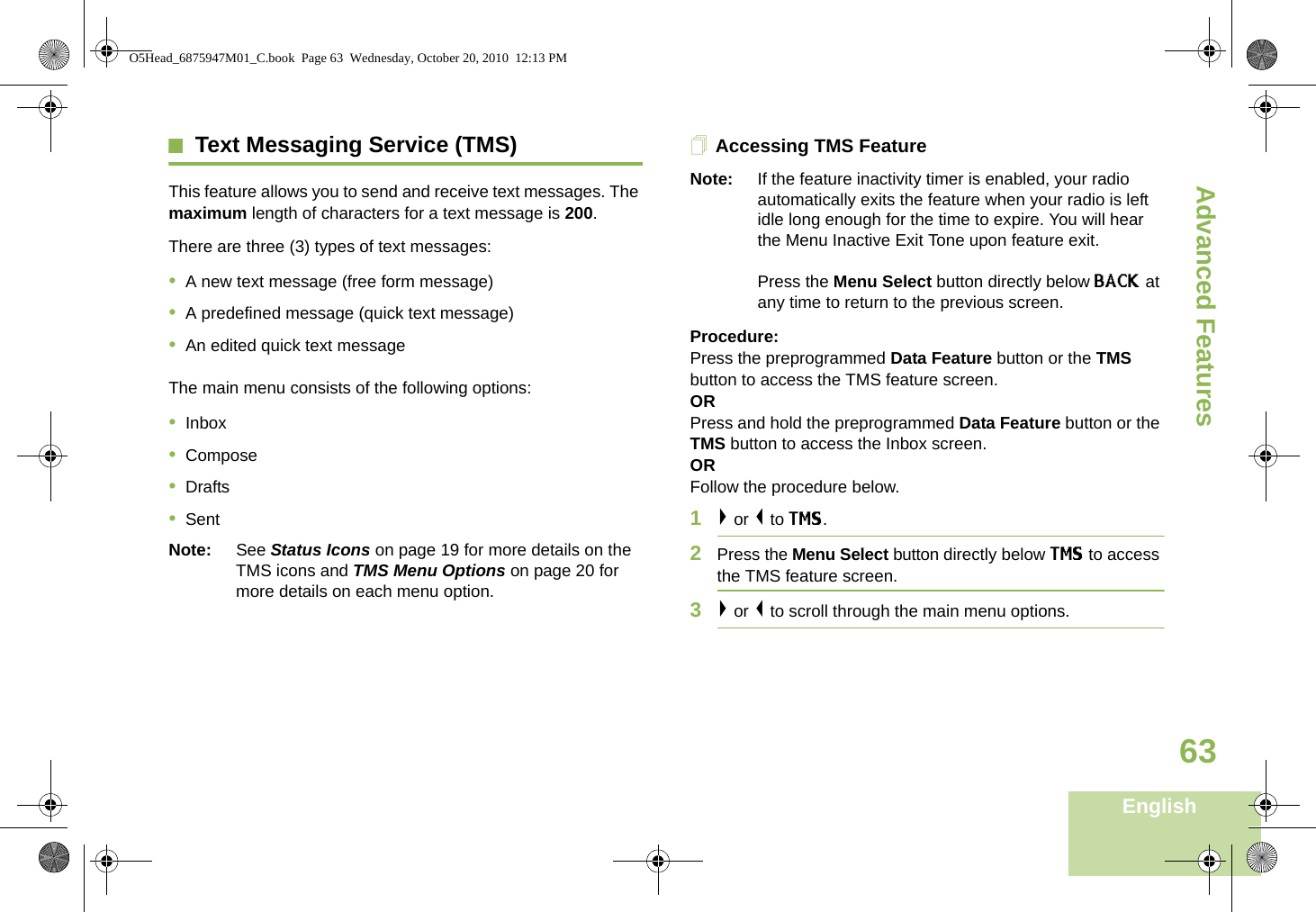 Advanced FeaturesEnglish63Text Messaging Service (TMS)This feature allows you to send and receive text messages. The maximum length of characters for a text message is 200.There are three (3) types of text messages:•A new text message (free form message)•A predefined message (quick text message)•An edited quick text messageThe main menu consists of the following options:•Inbox•Compose•Drafts•SentNote: See Status Icons on page 19 for more details on the TMS icons and TMS Menu Options on page 20 for more details on each menu option.Accessing TMS FeatureNote: If the feature inactivity timer is enabled, your radio automatically exits the feature when your radio is left idle long enough for the time to expire. You will hear the Menu Inactive Exit Tone upon feature exit. Press the Menu Select button directly below BACK at any time to return to the previous screen.Procedure:Press the preprogrammed Data Feature button or the TMS button to access the TMS feature screen.ORPress and hold the preprogrammed Data Feature button or the TMS button to access the Inbox screen.ORFollow the procedure below.1&gt; or &lt; to TMS.2Press the Menu Select button directly below TMS to access the TMS feature screen.3&gt; or &lt; to scroll through the main menu options.O5Head_6875947M01_C.book  Page 63  Wednesday, October 20, 2010  12:13 PM