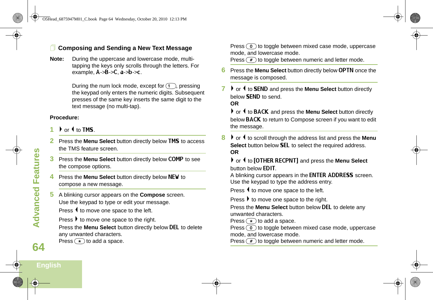 Advanced FeaturesEnglish64Composing and Sending a New Text MessageNote: During the uppercase and lowercase mode, multi-tapping the keys only scrolls through the letters. For example, A-&gt;B-&gt;C, a-&gt;b-&gt;c. During the num lock mode, except for 1, pressing the keypad only enters the numeric digits. Subsequent presses of the same key inserts the same digit to the text message (no multi-tap).Procedure:1&gt; or &lt; to TMS.2Press the Menu Select button directly below TMS to access the TMS feature screen.3Press the Menu Select button directly below COMP to see the compose options.4Press the Menu Select button directly below NEW to compose a new message.5A blinking cursor appears on the Compose screen.Use the keypad to type or edit your message.Press &lt; to move one space to the left. Press &gt; to move one space to the right.Press the Menu Select button directly below DEL to delete any unwanted characters.Press * to add a space.Press 0 to toggle between mixed case mode, uppercase mode, and lowercase mode.Press # to toggle between numeric and letter mode.6Press the Menu Select button directly below OPTN once the message is composed.7&gt; or &lt; to SEND and press the Menu Select button directly below SEND to send.OR&gt; or &lt; to BACK and press the Menu Select button directly below BACK to return to Compose screen if you want to edit the message.8&gt; or &lt; to scroll through the address list and press the Menu Select button below SEL to select the required address.OR&gt; or &lt; to {OTHER RECPNT} and press the Menu Select button below EDIT.A blinking cursor appears in the ENTER ADDRESS screen.Use the keypad to type the address entry. Press &lt; to move one space to the left. Press &gt; to move one space to the right.Press the Menu Select button below DEL to delete any unwanted characters.Press * to add a space.Press 0 to toggle between mixed case mode, uppercase mode, and lowercase mode.Press # to toggle between numeric and letter mode.O5Head_6875947M01_C.book  Page 64  Wednesday, October 20, 2010  12:13 PM