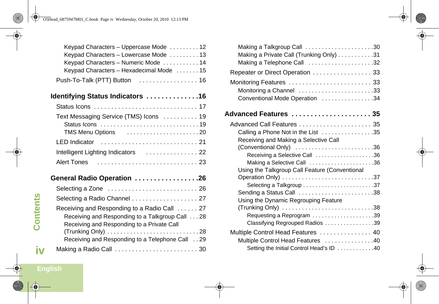 ContentsEnglishivKeypad Characters – Uppercase Mode  . . . . . . . . . 12Keypad Characters – Lowercase Mode  . . . . . . . . . 13Keypad Characters – Numeric Mode  . . . . . . . . . . . 14Keypad Characters – Hexadecimal Mode   . . . . . . . 15Push-To-Talk (PTT) Button     . . . . . . . . . . . . . . . . . 16Identifying Status Indicators  . . . . . . . . . . . . . .16Status Icons  . . . . . . . . . . . . . . . . . . . . . . . . . . . . . . 17Text Messaging Service (TMS) Icons   . . . . . . . . . . 19Status Icons  . . . . . . . . . . . . . . . . . . . . . . . . . . . . . . 19TMS Menu Options       . . . . . . . . . . . . . . . . . . . . . . 20LED Indicator    . . . . . . . . . . . . . . . . . . . . . . . . . . . . 21Intelligent Lighting Indicators      . . . . . . . . . . . . . . . 22Alert Tones     . . . . . . . . . . . . . . . . . . . . . . . . . . . . . 23General Radio Operation  . . . . . . . . . . . . . . . . .26Selecting a Zone   . . . . . . . . . . . . . . . . . . . . . . . . . . 26Selecting a Radio Channel . . . . . . . . . . . . . . . . . . . 27Receiving and Responding to a Radio Call  . . . . . . 27Receiving and Responding to a Talkgroup Call  . . . 28Receiving and Responding to a Private Call (Trunking Only) . . . . . . . . . . . . . . . . . . . . . . . . . . . . 28Receiving and Responding to a Telephone Call   . . 29Making a Radio Call  . . . . . . . . . . . . . . . . . . . . . . . . 30Making a Talkgroup Call  . . . . . . . . . . . . . . . . . . . . .30Making a Private Call (Trunking Only) . . . . . . . . . . .31Making a Telephone Call   . . . . . . . . . . . . . . . . . . . .32Repeater or Direct Operation  . . . . . . . . . . . . . . . . . 33Monitoring Features  . . . . . . . . . . . . . . . . . . . . . . . . 33Monitoring a Channel   . . . . . . . . . . . . . . . . . . . . . . .33Conventional Mode Operation   . . . . . . . . . . . . . . . .34Advanced Features  . . . . . . . . . . . . . . . . . . . . . 35Advanced Call Features . . . . . . . . . . . . . . . . . . . . . 35Calling a Phone Not in the List  . . . . . . . . . . . . . . . .35Receiving and Making a Selective Call (Conventional Only)   . . . . . . . . . . . . . . . . . . . . . . . .36Receiving a Selective Call  . . . . . . . . . . . . . . . . . . .36Making a Selective Call  . . . . . . . . . . . . . . . . . . . . .36Using the Talkgroup Call Feature (Conventional Operation Only) . . . . . . . . . . . . . . . . . . . . . . . . . . . .37Selecting a Talkgroup . . . . . . . . . . . . . . . . . . . . . . .37Sending a Status Call  . . . . . . . . . . . . . . . . . . . . . . .38Using the Dynamic Regrouping Feature (Trunking Only)  . . . . . . . . . . . . . . . . . . . . . . . . . . . .38Requesting a Reprogram  . . . . . . . . . . . . . . . . . . . .39Classifying Regrouped Radios . . . . . . . . . . . . . . . .39Multiple Control Head Features  . . . . . . . . . . . . . . . 40Multiple Control Head Features   . . . . . . . . . . . . . . .40Setting the Initial Control Head’s ID  . . . . . . . . . . . .40O5Head_6875947M01_C.book  Page iv  Wednesday, October 20, 2010  12:13 PM