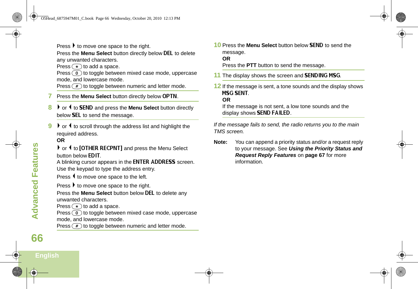 Advanced FeaturesEnglish66Press &gt; to move one space to the right.Press the Menu Select button directly below DEL to delete any unwanted characters.Press * to add a space.Press 0 to toggle between mixed case mode, uppercase mode, and lowercase mode.Press # to toggle between numeric and letter mode.7Press the Menu Select button directly below OPTN.8&gt; or &lt; to SEND and press the Menu Select button directly below SEL to send the message.9&gt; or &lt; to scroll through the address list and highlight the required address.OR&gt; or &lt; to {OTHER RECPNT} and press the Menu Select button below EDIT.A blinking cursor appears in the ENTER ADDRESS screen.Use the keypad to type the address entry. Press &lt; to move one space to the left. Press &gt; to move one space to the right.Press the Menu Select button below DEL to delete any unwanted characters.Press * to add a space.Press 0 to toggle between mixed case mode, uppercase mode, and lowercase mode.Press # to toggle between numeric and letter mode.10 Press the Menu Select button below SEND to send the message.ORPress the PTT button to send the message.11 The display shows the screen and SENDING MSG.12 If the message is sent, a tone sounds and the display shows MSG SENT.ORIf the message is not sent, a low tone sounds and the display shows SEND FAILED.If the message fails to send, the radio returns you to the main TMS screen.Note: You can append a priority status and/or a request reply to your message. See Using the Priority Status and Request Reply Features on page 67 for more information.O5Head_6875947M01_C.book  Page 66  Wednesday, October 20, 2010  12:13 PM