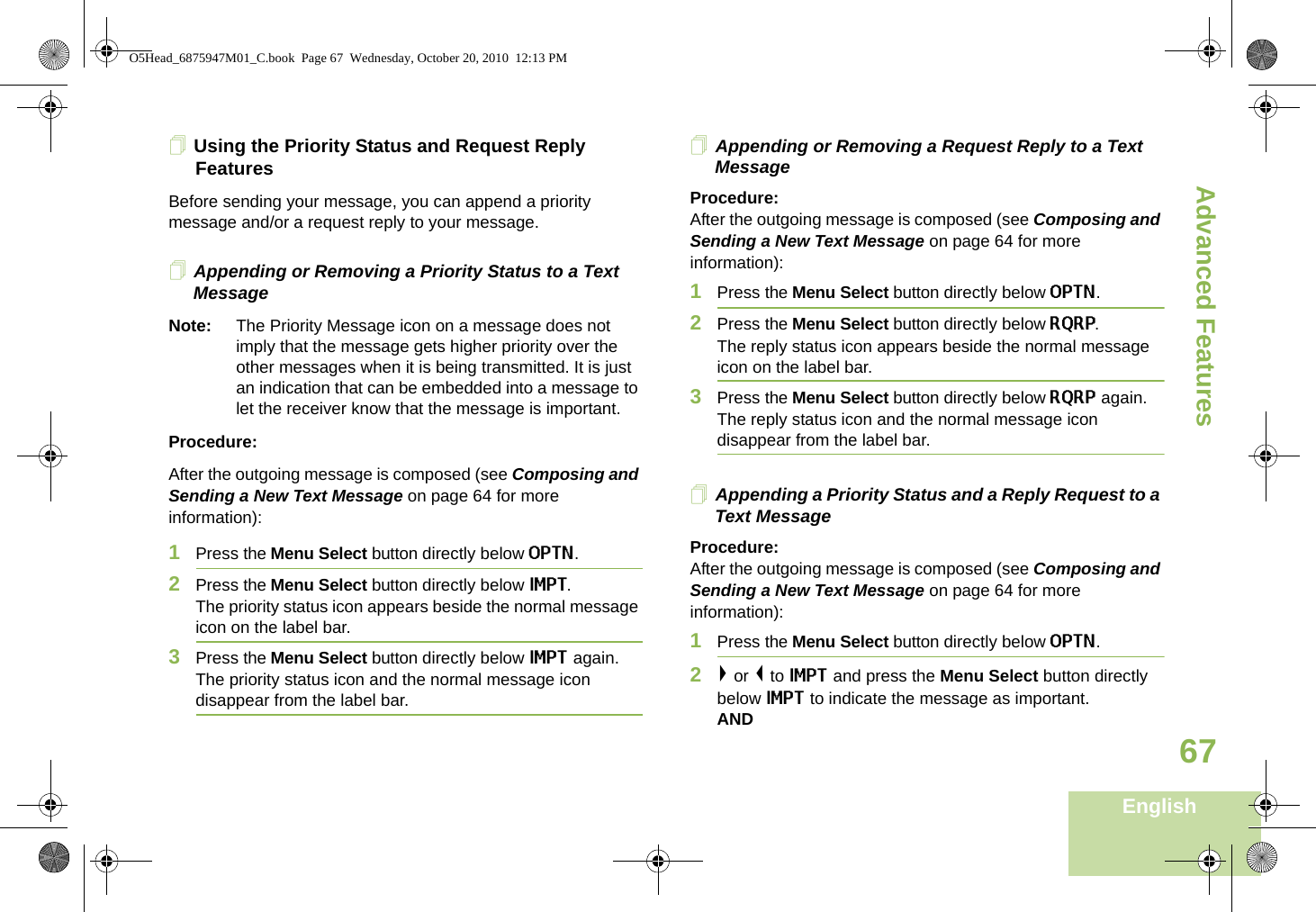 Advanced FeaturesEnglish67Using the Priority Status and Request Reply FeaturesBefore sending your message, you can append a priority message and/or a request reply to your message.Appending or Removing a Priority Status to a Text MessageNote: The Priority Message icon on a message does not imply that the message gets higher priority over the other messages when it is being transmitted. It is just an indication that can be embedded into a message to let the receiver know that the message is important.Procedure:After the outgoing message is composed (see Composing and Sending a New Text Message on page 64 for more information):1Press the Menu Select button directly below OPTN.2Press the Menu Select button directly below IMPT. The priority status icon appears beside the normal message icon on the label bar.3Press the Menu Select button directly below IMPT again. The priority status icon and the normal message icon disappear from the label bar.Appending or Removing a Request Reply to a Text MessageProcedure:After the outgoing message is composed (see Composing and Sending a New Text Message on page 64 for more information):1Press the Menu Select button directly below OPTN.2Press the Menu Select button directly below RQRP. The reply status icon appears beside the normal message icon on the label bar.3Press the Menu Select button directly below RQRP again. The reply status icon and the normal message icon disappear from the label bar.Appending a Priority Status and a Reply Request to a Text MessageProcedure:After the outgoing message is composed (see Composing and Sending a New Text Message on page 64 for more information):1Press the Menu Select button directly below OPTN.2&gt; or &lt; to IMPT and press the Menu Select button directly below IMPT to indicate the message as important.ANDO5Head_6875947M01_C.book  Page 67  Wednesday, October 20, 2010  12:13 PM